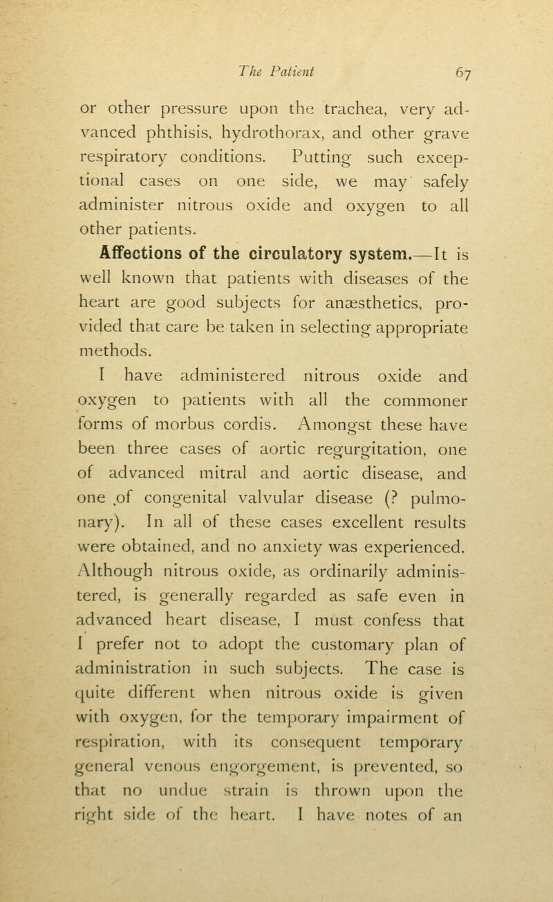 or other pressure upon the trachea, very ad- vanced phthisis, hydrothorax, and other grave respiratory conditions. Putting such excep- tional cases on one side, we may safely administer nitrous oxide and oxygen to all other patients. Affections of the circulatory system.—It is well known that patients with diseases of the heart are good subjects for anaesthetics, pro- vided that care be taken in selecting appropriate methods. I have administered nitrous oxide and oxygen to patients with all the commoner forms of morbus cordis. Amonost these have been three cases of aortic regurgitation, one of advanced mitral and aortic disease, and one of congenital valvular disease (? pulmo- nary). In all of these cases excellent results were obtained, and no anxiety was experienced. Although nitrous oxide, as ordinarily adminis- tered, is generally regarded as safe even in advanced heart disease, I must confess that I prefer not to adopt the customary plan of administration in such subjects. The case is (juite different when nitrous oxide is given with oxygen, for the temporary impairment of respiration, with its consequent temporary general venous engorgement, is prevented, so that no undue strain is thrown upon the ric^ht side of the heart. I have notes of an