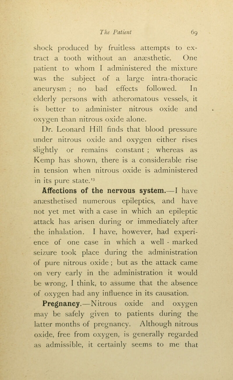shock produced by fruitless attempts to ex- tract a tooth without an anaesthetic. One patient to whom I administered the mixture was the subject of a large intra-thoracic aneurysm ; no bad effects followed. In elderly persons with atheromatous vessels, it is better to administer nitrous oxide and oxygen than nitrous oxide alone. Dr. Leonard Hill finds that blood pressure under nitrous oxide and oxygen either rises slightly or remains constant ; whereas as Kemp has shown, there is a considerable rise in tension when nitrous oxide is administered in its pure state.'^ Affections of the nervous system.—I have anaesthetised numerous epileptics, and have not yet met with a case in which an epileptic attack has arisen during or immediately after the inhalation, I have, however, had experi- ence of one case in which a well - marked seizure took place during the administration of pure nitrous oxide ; but as the attack came on very early in the administration it would be wrong, I think, to assume that the absence of oxygen had any influence in its causation. Pregnancy.—Nitrous oxide and oxygen may be safely given to patients during the latter months of pregnancy. Although nitrous oxide, free from oxygen, is generally regarded as admissible, it certainly seems to me that