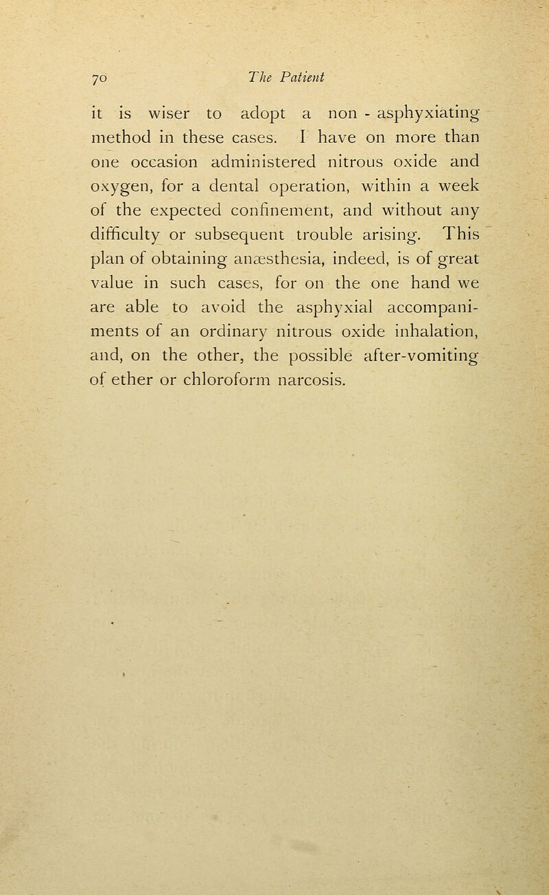 it is wiser to adopt a non - asphyxiating method in these cases, I have on more than one occasion administered nitrous oxide and oxygen, for a dental operation, within a week of the expected confinement, and without any difficulty or subsequent trouble arising. This plan of obtaining anaesthesia, indeed, is of great value in such cases, for on the one hand we are able to avoid the asphyxial accompani- ments of an ordinary nitrous oxide inhalation, and, on the other, the possible after-vomiting of ether or chloroform narcosis.