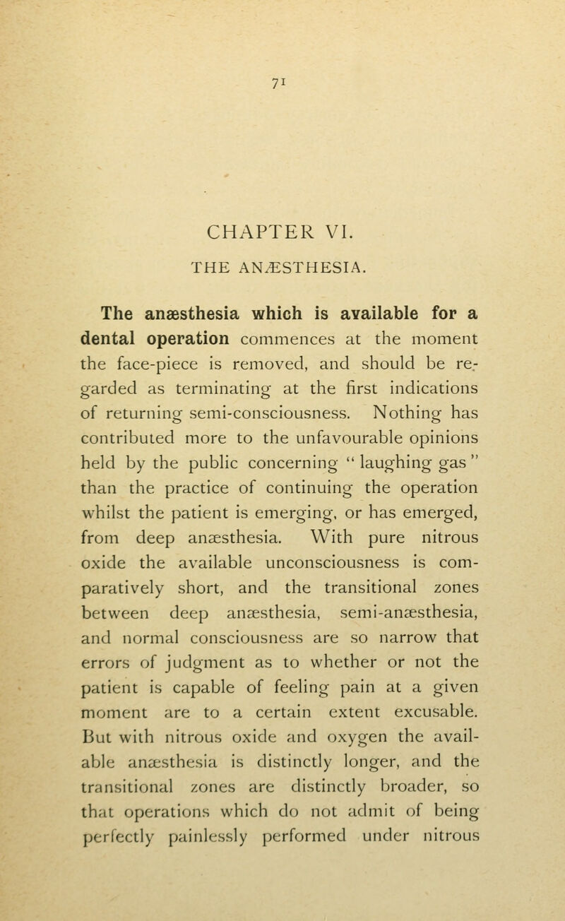 CHAPTER VI. THE ANAESTHESIA. The anaesthesia which is available for a dental operation commences at the moment the face-piece is removed, and should be re.- garded as terminating at the first indications of returning semi-consciousness. Nothing has contributed more to the unfavourable opinions held by the public concerning  laughing gas  than the practice of continuing the operation whilst the patient is emerging, or has emerged, from deep ansesthesia. With pure nitrous oxide the available unconsciousness is com- paratively short, and the transitional zones between deep ansesthesia, semi-aneesthesia, and normal consciousness are so narrow that errors of judgment as to whether or not the patient is capable of feeling pain at a given moment are to a certain extent excusable. But with nitrous oxide and oxygen the avail- able anaesthesia is distinctly longer, and the transitional zones are distinctly broader, so that operations which do not admit of being perfectly painlessly performed under nitrous