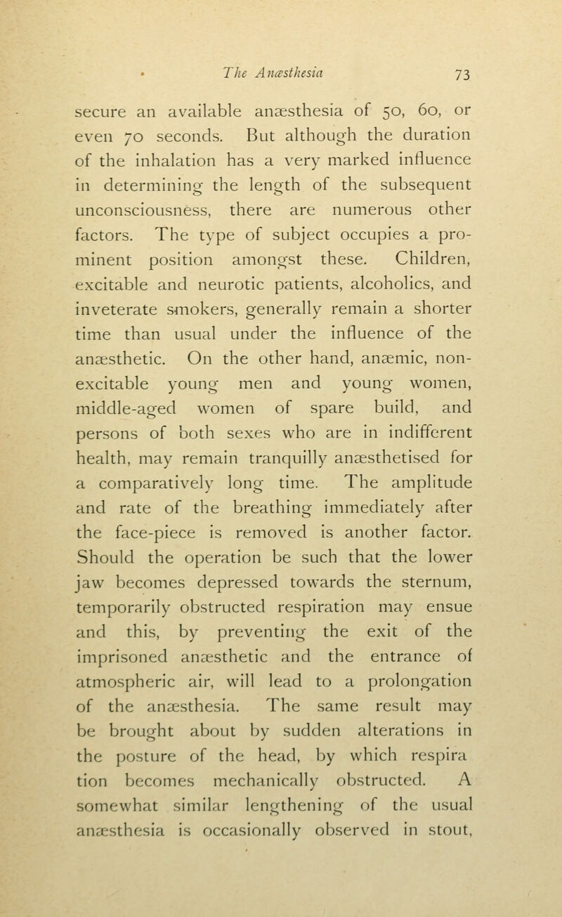 secure an available aneesthesia of 50, 60, or even 70 seconds. But although the duration of the inhalation has a very marked influence in determining the length of the subsequent unconsciousness, there are numerous other factors. The type of subject occupies a pro- minent position amongst these. Children, excitable and neurotic patients, alcoholics, and inveterate smokers, generally remain a shorter time than usual under the influence of the anaesthetic. On the other hand, anaemic, non- excitable young men and young w^omen, middle-aged women of spare build, and persons of both sexes who are in indifferent health, may remain tranquilly anaesthetised for a comparatively long time. The amplitude and rate of the breathing immediately after the face-piece is removed is another factor. Should the operation be such that the lower jaw becomes depressed towards the sternum, temporarily obstructed respiration may ensue and this, by preventing the exit of the imprisoned anaesthetic and the entrance of atmospheric air, will lead to a prolongation of the anaesthesia. The same result may be brought about by sudden alterations in the posture of the head, by which respira tion becomes mechanically obstructed. A somewhat similar lengthening of the usual anaesthesia is occasionally observed in stout,