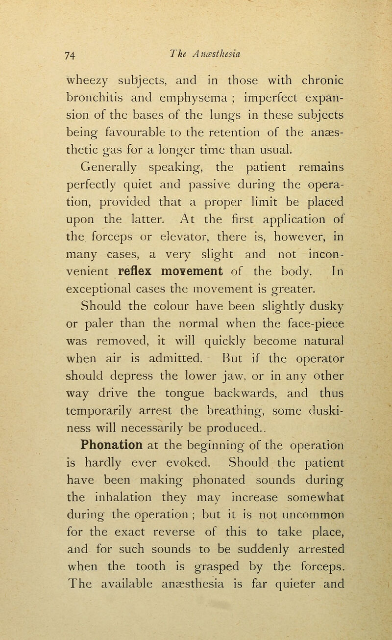 wheezy subjects, and in those with chronic bronchitis and emphysema ; imperfect expan- sion of the bases of the lungs in these subjects being favourable to the retention of the anaes- thetic gas for a longer time than usual. Generally speaking, the patient remains perfectly quiet and passive during the opera- tion, provided that a proper limit be placed upon the latter. At the first application of the. forceps or elevator, there is, however, in many cases, a very slight and not incon- venient reflex moYement of the body. In exceptional cases the movement is greater. Should the colour have been slightly dusky or paler than the normal when the face-piece was removed, it will quickly become natural when air is admitted. But if the operator should depress the lower jaw, or in any other way drive the tongue backwards, and thus temporarily arrest the breathing, some duski- ness will necessarily be produced.. Phonation at the beginning of the operation is hardly ever evoked. Should the patient have been making phonated sounds during the inhalation they may increase somewhat during the operation ; but it is not uncommon for the exact reverse of this to take place, and for such sounds to be suddenly arrested when the tooth is grasped by the forceps. The available anaesthesia is far quieter and