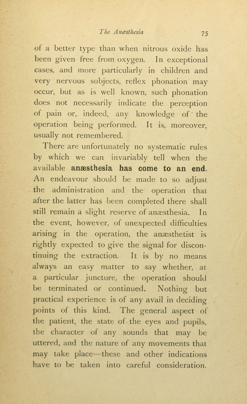 of a better type than when nitrous oxide has been given free from oxygen. In exceptional cases, and more particularly in children and very nervous subjects, reflex phonation may occur, but as is well known, such phonation does not necessarily indicate the perception of pain or, indeed, any knowledge of' the operation being performed. It is, moreover, usually not remembered. There are unfortunately no systematic rules by which we can invariably tell when the available anaesthesia has come to an end. An endeavour should be made to so adjust the administration and the operation that after the latter has been completed there shall still remain a slight reserve of anaesthesia. In the event, however, of unexpected difficulties arising in the operation, the anaesthetist is rightly expected to give the signal for discon- tinuing the extraction. It is by no means always an easy matter to say whether, at a particular juncture, the operation should be terminated or continued. Nothing but practical experience is of any avail in deciding- points of this kind. The general aspect of the patient, the state of the eyes and pupils, the character of any sounds that may be uttered, and the nature of any movements that may take place—these and other indications have to be taken into careful consideration.