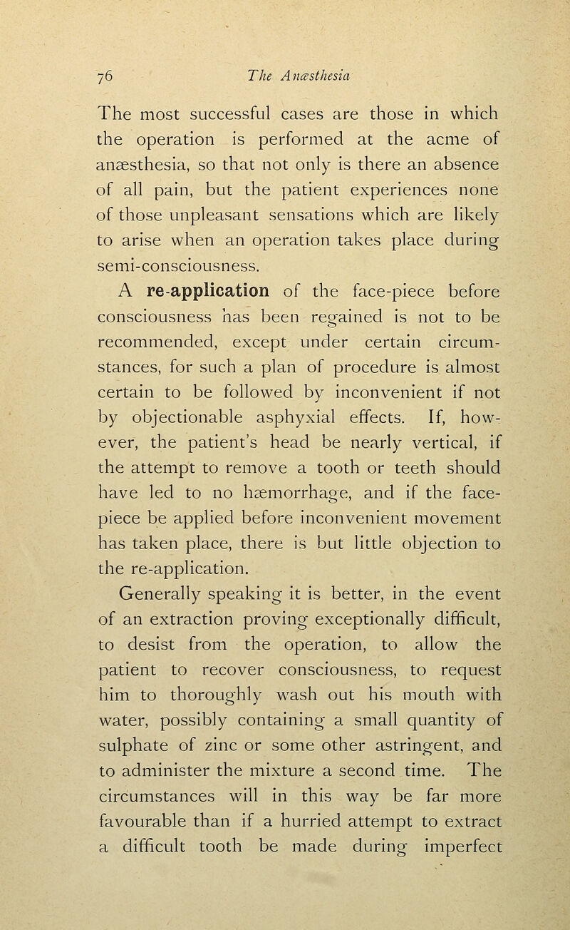 The most successful cases are those in which the operation is performed at the acme of anaesthesia, so that not only is there an absence of all pain, but the patient experiences none of those unpleasant sensations which are likely to arise when an operation takes place during semi-consciousness. A re-application of the face-piece before consciousness has been regained is not to be recommended, except under certain circum- stances, for such a plan of procedure is almost certain to be followed by inconvenient if not by objectionable asphyxial effects. If, how- ever, the patient's head be nearly vertical, if the attempt to remove a tooth or teeth should have led to no haemorrhage, and if the face- piece be applied before inconvenient movement has taken place, there is but little objection to the re-application. Generally speaking it is better, in the event of an extraction proving exceptionally difficult, to desist from the operation, to allow the patient to recover consciousness, to request him to thoroughly wash out his mouth with water, possibly containing a small quantity of sulphate of zinc or some other astringent, and to administer the mixture a second time. The circumstances will in this way be far more favourable than if a hurried attempt to extract a difficult tooth be made during imperfect