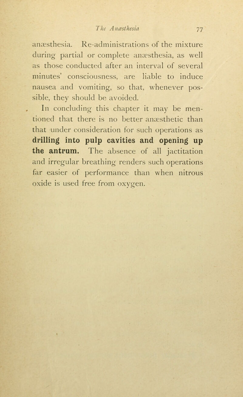 anaesthesia. Re-administrations of the mixture during partial or complete anaesthesia, as well as those conducted after an interval of several minutes' consciousness, are liable to induce nausea and vomiting, so that, whenever pos- sible, they should be avoided. In concluding this chapter it may be men- tioned that there is no better anaesthetic than that under consideration for such operations as drilling into pulp cavities and opening up the antrum. The absence of all jactitation and irregular breathing renders such operations far easier of performance than when nitrous oxide is used free from oxvoen.