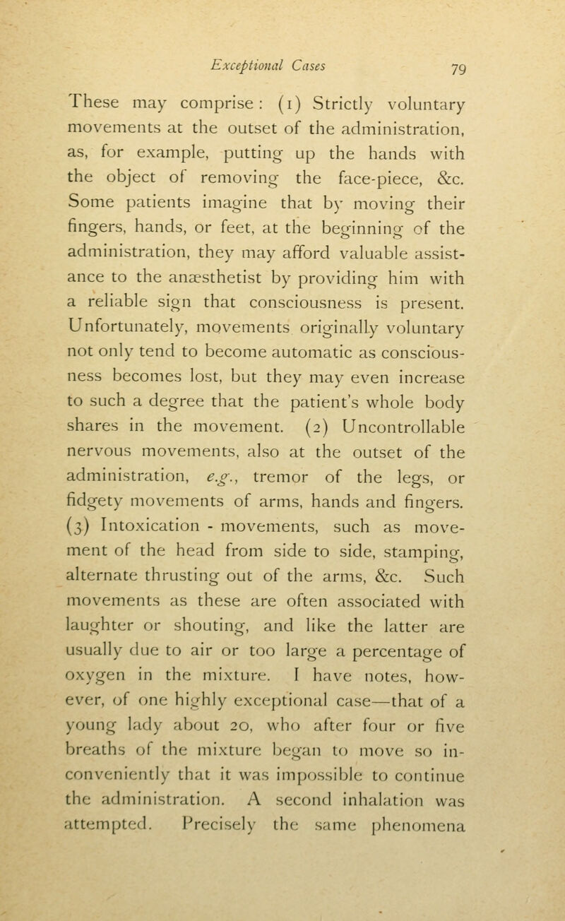 These may comprise: (i) Strictly voluntary movements at the outset of the administration, as, for example, putting up the hands with the object of removing the face-piece, &c. Some patients imagine that by moving their fingers, hands, or feet, at the beginning of the administration, they may afford valuable assist- ance to the anaesthetist by providing him with a reliable sign that consciousness is present. Unfortunately, movements originally voluntary not only tend to become automatic as conscious- ness becomes lost, but they may even increase to such a degree that the patient's whole body shares in the movement. (2) Uncontrollable nervous movements, also at the outset of the administration, e.g., tremor of the legs, or fidgety movements of arms, hands and fingers. (3) Intoxication - movements, such as move- ment of the head from side to side, stamping, alternate thrusting out of the arms, &c. Such movements as these are often associated with laughter or shouting, and like the latter are usually due to air or too large a percentage of oxygen in the mixture. I have notes, how- ever, of one highly exceptional case—that of a young lady about 20, who after four or five breaths of the mixture began to move so in- conveniently that it was impossible to continue the administration. A second inhalation was attempted. Precisely the same phenomena