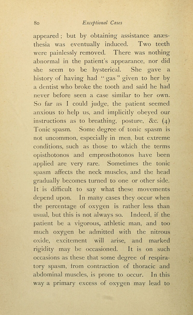 appeared; but by obtaining- assistance anses- thesia was eventually induced. Two teeth were painlessly removed. There was nothing abnormal in the patient's appearance, nor did she seem to be hysterical. She gave a history of having had gas given to her by a dentist who broke the tooth and said he had never before seen a case similar to her own. So far as I could judge, the patient seemed anxious to help us, and implicitly obeyed our instructions as to breathing, posture, &c. (4) Tonic spasm. Some degree of tonic spasm is not uncommon, especially in men, but extreme conditions, such as those to which the terms opisthotonos and emprosthotonos have been applied are very rare. Sometimes the tonic spasm affects the neck muscles, and the head gradually becomes turned to one or other side. It is difficult to say what these movements depend upon. In many cases they occur when the percentage of oxygen is rather less than usual, but this is not always so. Indeed, if the patient be a vigorous, athletic man, and too much oxygen be admitted with the nitrous oxide, excitement will arise, and marked rigidity may be occasioned. It is on such occasions as these that some degree of respira- tory spasm, from contraction of thoracic and abdominal muscles, is prone to occur. In this way a primary excess of oxygen may lead to