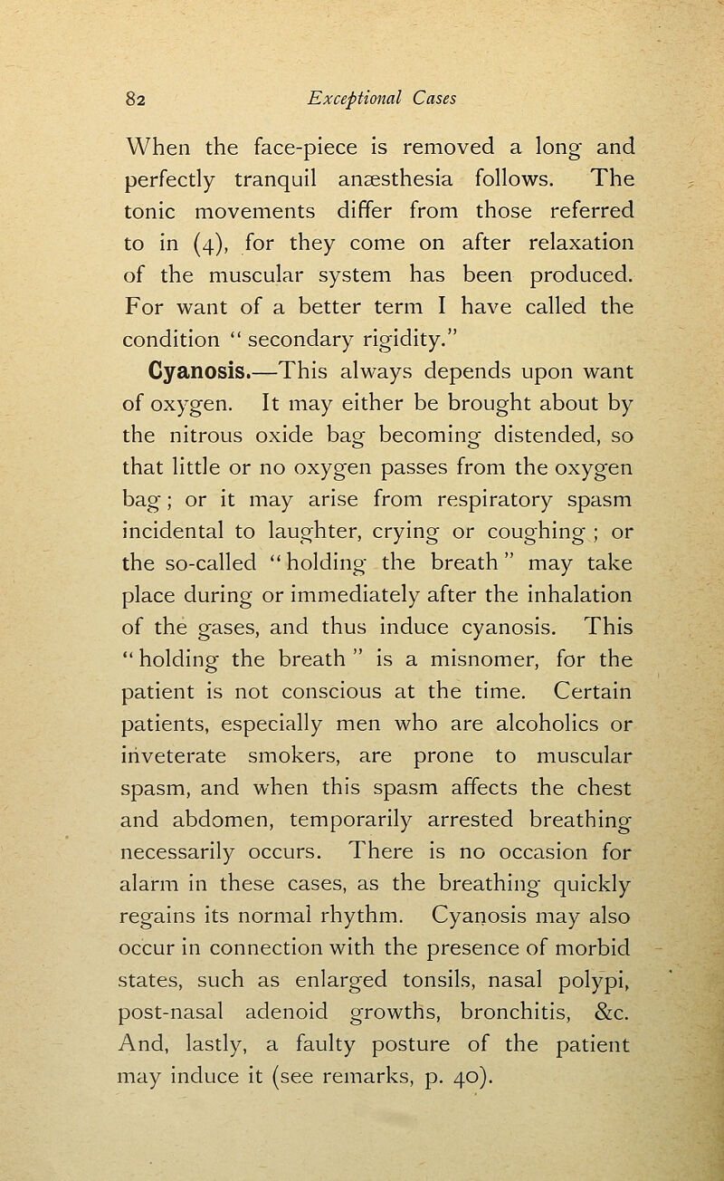 When the face-piece is removed a long and perfectly tranquil anaesthesia follows. The tonic movements differ from those referred to in (4), for they come on after relaxation of the muscular system has been produced. For want of a better term I have called the condition secondary rigidity. Cyanosis.—This always depends upon want of oxygen. It may either be brought about by the nitrous oxide bag becoming distended, so that little or no oxygen passes from the oxygen bag; or it may arise from respiratory spasm incidental to laughter, crying or coughing ; or the so-called holding the breath may take place during or immediately after the inhalation of the gases, and thus induce cyanosis. This holding the breath is a misnomer, for the patient is not conscious at the time. Certain patients, especially men who are alcoholics or iriveterate smokers, are prone to muscular spasm, and when this spasm affects the chest and abdomen, temporarily arrested breathing necessarily occurs. There is no occasion for alarm in these cases, as the breathing quickly regains its normal rhythm. Cyanosis may also occur in connection with the presence of morbid states, such as enlarged tonsils, nasal polypi, post-nasal adenoid growths, bronchitis, &c. And, lastly, a faulty posture of the patient may induce it (see remarks, p. 40).