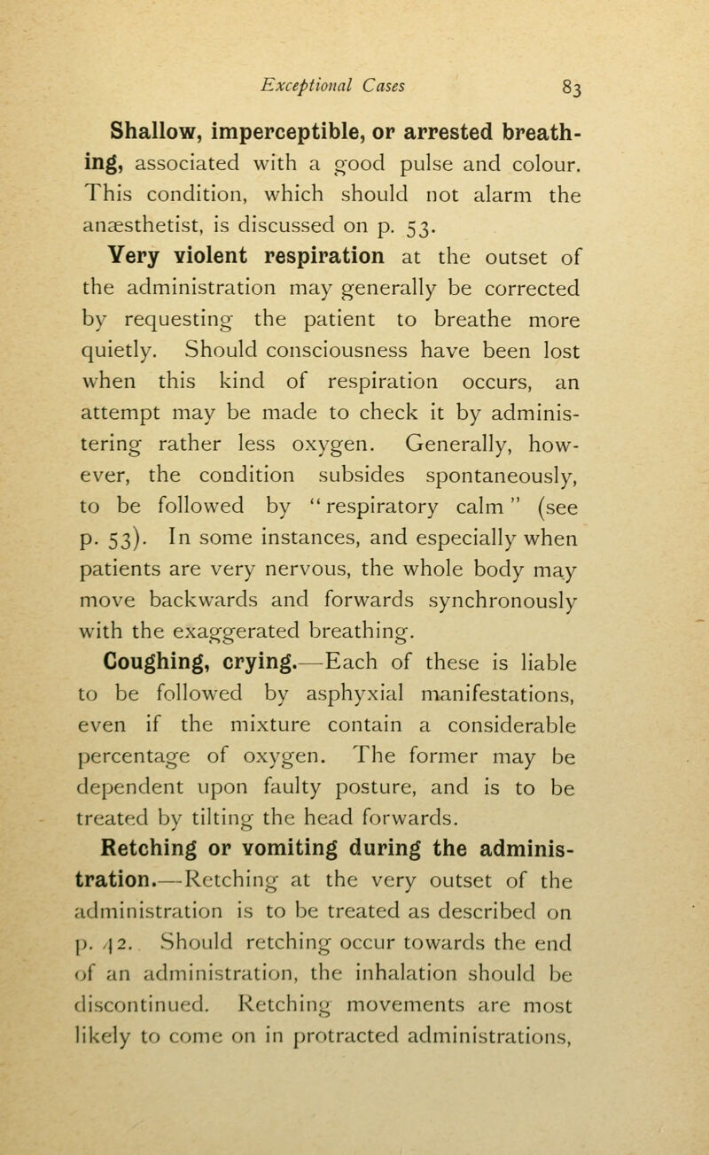 Shallow, imperceptible, or arrested breath- ing, associated with a oood pulse and colour. This condition, which should not alarm the anaesthetist, is discussed on p. 53. Very violent respiration at the outset of the administration may generally be corrected by requesting the patient to breathe more quietly. Should consciousness have been lost when this kind of respiration occurs, an attempt may be made to check it by adminis- tering rather less oxygen. Generally, how- ever, the condition subsides spontaneously, to be followed by respiratory calm (see p. 53). In some instances, and especially when patients are very nervous, the whole body may move backwards and forwards synchronously with the exaggerated breathing. Coughing, crying.—Each of these is liable to be followed by asphyxial manifestations, even if the mixture contain a considerable percentage of oxygen. The former may be dependent upon faulty posture, and is to be treated by tilting the head forwards. Retching or vomiting during the adminis- tration.— Retching at the very outset of the administration is to be treated as described on p. /|2. .Should retching occur towards the end (jf an administration, the inhalation should be discontinued. Retching movements are most likely to come on in protracted administrations.