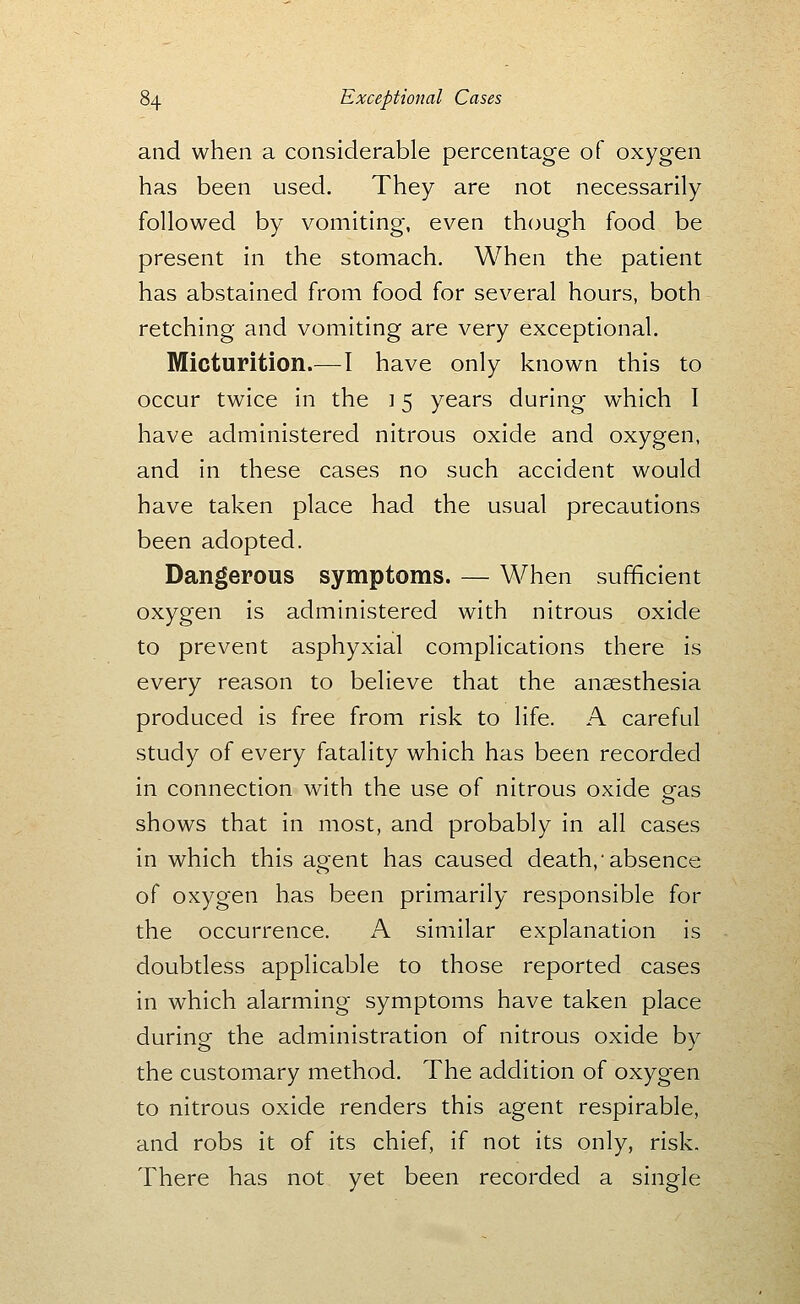and when a considerable percentage of oxygen has been used. They are not necessarily followed by vomiting, even though food be present in the stomach. When the patient has abstained from food for several hours, both retching and vomiting are very exceptional. Micturition.—I have only known this to occur twice in the ] 5 years during which I have administered nitrous oxide and oxygen, and in these cases no such accident would have taken place had the usual precautions been adopted. Dangerous symptoms. — When sufficient oxygen is administered with nitrous oxide to prevent asphyxial complications there is every reason to believe that the anaesthesia produced is free from risk to life. A careful study of every fatality which has been recorded in connection with the use of nitrous oxide oras o shows that in most, and probably in all cases in which this agent has caused death,'absence of oxygen has been primarily responsible for the occurrence. A similar explanation is doubtless applicable to those reported cases in which alarming symptoms have taken place during the administration of nitrous oxide by the customary method. The addition of oxygen to nitrous oxide renders this agent respirable, and robs it of its chief, if not its only, risk. There has not yet been recorded a single