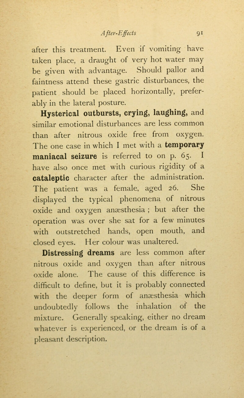 after this treatment. Even if vomiting have taken place, a draught of very hot water may be given with advantage. Should pallor and faintness attend these gastric disturbances, the patient should be placed horizontally, prefer- ably in the lateral posture. Hysterical outbursts, crying, laughing, and similar emotional disturbances are less common than after nitrous oxide free from oxygen. The one case in which I met with a temporary maniacal seizure is referred to on p. 65. I have also once met with curious rigidity of a cataleptic character after the administration. The patient was a female, aged 26. She displayed the typical phenomena of nitrous oxide and oxygen anaesthesia ; but after the operation was over she sat for a few minutes with outstretched hands, open mouth, and closed eyes. Her colour was unaltered. Distressing dreams are less common after nitrous oxide and oxygen than after nitrous oxide alone. The cause of this difference is difficult to define, but it is probably connected with the deeper form of anaesthesia which undoubtedly follows the inhalation of the mixture. Generally speaking, either no dream whatever is experienced, or the dream is of a pleasant description.