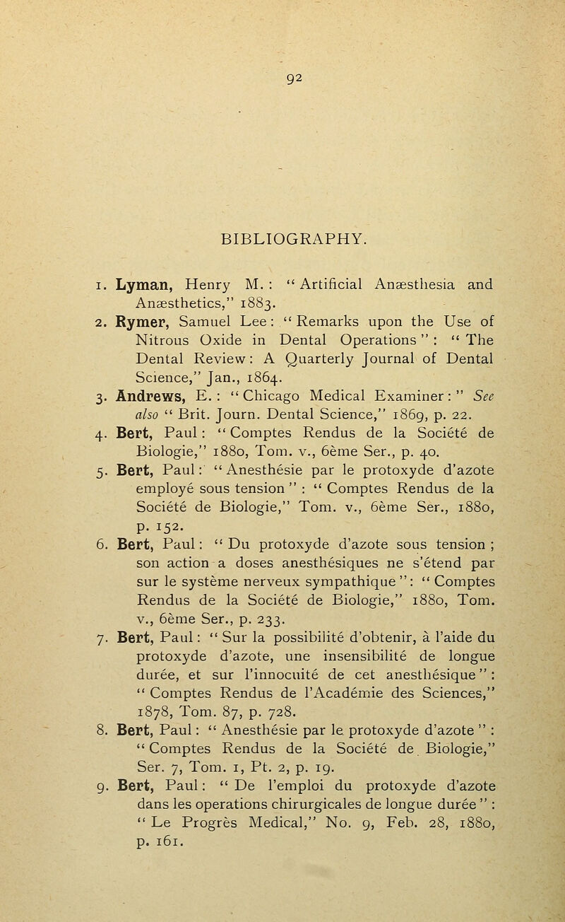 BIBLIOGRAPHY. 1. Lyman, Henry M. : Artificial Anaestliesia and Anaesthetics, 1883. 2. Rymer, Samuel Lee: Remarks upon the Use of Nitrous Oxide in Dental Operations  :  The Dental Review: A Quarterly Journal of Dental Science, Jan., 1864. 3. Andrews, E. : Chicago Medical Examiner: See- also  Brit. Journ. Dental Science, 1869, p. 22. 4. Bert, Paul:  Comptes Rendus de la Societe de Biologic, 1880, Tom. v., 6eme Ser., p. 40. 5. Bert, Paul:  Anesthesie par le protoxyde d'azote employe sous tension :  Comptes Rendus de la Societe de Biologic, Tom. v., 6eme Ser., 1880, p. 152. 6. Bert, Paul:  Du protoxyde d'azote sous tension; son action a doses anesthesiques ne s'etend par sur le systeme nerveux sympathique :  Comptes Rendus de la Societe de Biologic, 1880, Tom. v., 6eme Ser., p. 233. 7. Bert, Paul:  Sur la possibilite d'obtenir, a I'aide du protoxyde d'azote, une insensibilite de longue duree, et sur I'innocuite de cet anesthesique:  Comptes Rendus de I'Academie des Sciences, 1878, Tom. 87, p. 728. 8. Bert, Paul:  Anesthesie par le protoxyde d'azote  : Comptes Rendus de la Societe de Biologic, Ser. 7, Tom. i, Pt. 2, p. 19. 9. Bert, Paul:  De I'emploi du protoxyde d'azote dans les operations chirurgicales de longue duree  :  Le Progres Medical, No. 9, Feb. 28, 1880, p. 161.