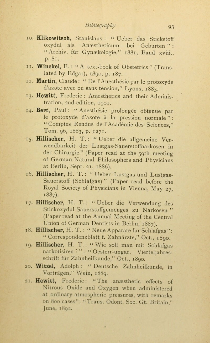 Bibliography go 10. Klikowitsch, Stanislaus :  Ueber das Stickstoff oxydul als Anaestheticum bei Geburten  : Archiv. fur Gynaskologie, 1881, Band xviii., p. 81. 11. Winckel, F.: A text-book of Obstetrics (Trans- lated by Edgar), 1890, p. 187. 12. Martin, Claude :  De I'Anesthesie par le protoxyde d'azote avec ou sans tension, Lyons, 1883. 13. Hewitt, Frederic: Anaesthetics and their Adminis- tration, 2nd edition, igoi, 14. Bert, Paul:  Anesthesie prolongee obtenue par le protoxyde d'azote a la pression normale :  Comptes Rendus de I'Academie des Sciences, Tom. 96, 1883, P- 1271. 15. Hillischer, H. T. : Ueber die allgemeine Ver- wendbarkeit der Lustgas-Sauerstoffnarkosen in der Chirurgie  (Paper read at the 59th meeting of German Natural Philosophers and Physicians at Berlin, Sept. 21, 1886), 16. Hillischer, H. T. :  Ueber Lustgas und Lustgas- Sauerstoff (Schlafgas)  (Paper read before the Royal Society of Physicians in Vienna, May 27, 1887). 17. Hillischer, H. T.: Ueber die Verwendung des Stickoxydul-Sauerstoffgemenges zu Narkosen  (Paper read at the Annual Meeting of the Central Union of German Dentists in Berlin, 1887). 18. Hillischer, H. T,:  Neue Apparate fur Schlafgas :  Correspondenzblatt f. Zahnarzte, Oct., 1890. 19. Hillischer, H. T. :  Wie soil man mit Schlafgas narkotisiren ?  :  Oesterr-ungar. Vierteljahres- schrift fur Zahnheilkunde, Oct., 1890. 20. Witzel, Adolph :  Deutsche Zahnheilkunde, in Vortriigen, Wein, 1889. 21. Hewitt, Frederic: The anaesthetic effects of Nitrous Oxide and Oxygen when administered at ordinary atmospheric pressures, with remarks on 800 cases: Trans. Odont. Soc. Gt. Britain, June, 1892.