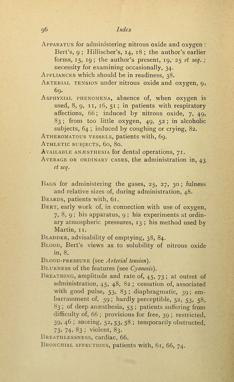 Apparatus for administering nitrous oxide and oxygen : Bert's, g ; Hillischer's, 14, 18 ; the author's earlier forms, 15, 19; the author's present, 19, 25 et seq.; necessity for examining occasionally, 34. Appliances which should be in readiness, 38. Arterial tension under nitrous oxide and oxygen, 9, 69. AsPHYXiAL PHENOMENA, absence of, when oxygen is used, 8, 9, II, 16, 51 ; in patients with respiratory affections, 66; induced by nitrous oxide, 7, 49, 83 ; from too little oxygen, 49, 52 ; in alcoholic subjects, 64 ; induced by coughing or crying, 82. Atheromatous vessels, patients with, 69. Athletic subjects, 60, 80. Available anesthesia for dental operations, 71. Average or ordinary cases, the administration in, 43. et seq. Bags for administering the gases, 25, 27, 30 ; fulness and relative sizes of, during administration, 48. Beards, patients with, 61. Bert, early work of, in connection with use of oxygen, 7, 8, 9 ; his apparatus, 9 ; his experiments at ordin- ary atmospheric pressures, 13 ; his method used by Martin, 11. Bladder, advisability of emptying, 38, 84. Blood, Bert's views as to solubility of nitrous oxide in, 8. Blood-pressure (see Arterial tension). Blueness of the features (see Cyanosis). Breathing, amplitude and rate of, 45, 73 ; at outset of administration, 45, 48, 82 ; cessation of, associated with good pulse, 53, 83 ; diaphragmatic, 39 ; em- barrassment of, 59; hardly perceptible, 52, 53, 58, 83 ; of deep anaesthesia, 53 ; patients suffering from difficulty of, 66 ; provisions for free, 39 ; restricted, 39, 46 ; snoring, 52, 53, 58 ; temporarily obstructed, 73> 74» 83 ; violent, 83. Breathlessness, cardiac, 66. Bronchial affections, patients with, 61, 66, 74.