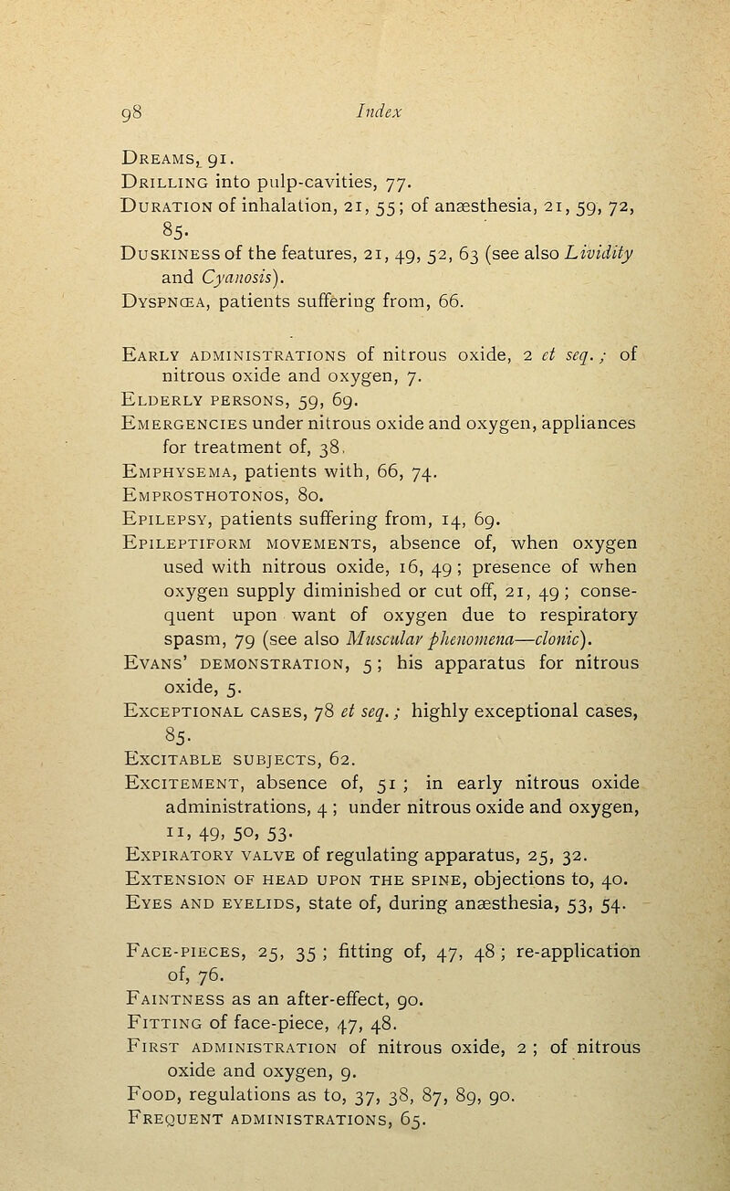 Dreams, 91. Drilling into pulp-cavities, 77. Duration of inhalation, 21, 55; of anaesthesia, 21, 59, 72, 85. ■ Duskiness of the features, 21, 49, 52, 63 (see also Lividity and Cyanosis). Dyspncea, patients suffering from, 66. Early administrations of nitrous oxide, 2 ei seq.; of nitrous oxide and oxygen, 7. Elderly persons, 59, 6g. Emergencies under nitrous oxide and oxygen, appliances for treatment of, 38. Emphysema, patients with, 66, 74. Emprosthotonos, 80. Epilepsy, patients suffering from, 14, 69. Epileptiform movements, absence of, when oxygen used with nitrous oxide, 16, 49; presence of when oxygen supply diminished or cut off, 21, 49; conse- quent upon want of oxygen due to respiratory spasm, 79 (see also Muscular phenomena—clonic). Evans' demonstration, 5; his apparatus for nitrous oxide, 5. Exceptional cases, 78 et seq.; highly exceptional cases, 85- Excitable subjects, 62. Excitement, absence of, 51 ; in early nitrous oxide administrations, 4 ; under nitrous oxide and oxygen, II, 49, 50, 53- Expiratory valve of regulating apparatus, 25, 32. Extension of head upon the spine, objections to, 40. Eyes and eyelids, state of, during anaesthesia, 53, 54. Face-pieces, 25, 35 ; fitting of, 47, 48 ; re-applicatioh of, 76. Faintness as an after-effect, 90. Fitting of face-piece, 47, 48. First administration of nitrous oxide, 2 ; of nitrous oxide and oxygen, 9. Food, regulations as to, 37, 38, 87, 89, 90. Frequent administrations, 65.