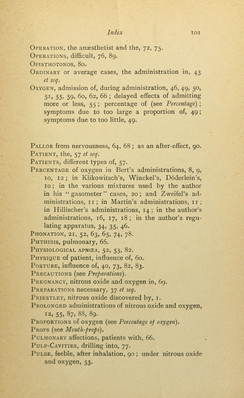 hidex loi Operation, the anaesthetist and the, 72, 75. Operations, difficult, 76, 89. Opisthotonos, 80. Ordinary or average cases, the administration in, 43 et seq. Oxygen, admission of, during administration, 46, 49, 50, 51, 55, 59, 60, 62, 66; delayed effects of admitting more or less, 55 ; percentage of (see Percentage) ; symptoms due to too large a proportion of, 49; symptoms due to too little, 49. Pallor from nervousness, 64, 68 ; as an after-effect, 90. Patient, the, 57 et seq. Patients, different types of, 57. Percentage of oxygen in Bert's administrations, 8, 9, 10, 12 ; in Klikowitsch's, Winckel's, Doderlein's, 10; in the various mixtures used by the author in his gasometer cases, 20; and Zweifel's ad- ministrations, 11; in Martin's administrations, 11; in Hillischer's administrations, 14 ; in the author's administrations, 16, 17, 18 ; in the author's regu- lating apparatus, 34, 35, 46. Pronation, 21, 52, 63, 65, 74, 78. Phthisis, pulmonary, 66. Physiological apncea, 52, 53, 82. Physique of patient, influence of, 60. Posture, influence of, 40, 73, 82, 83. Precautions (see Preparations). Pregnancy, nitrous oxide and oxygen in, 69. Preparations necessary, 37 et seq. Priestley, nitrous oxide discovered by, i. Prolonged administrations of nitrous oxide and oxygen, 12, 55, 87, 88, 89. Proportions of oxygen (see Percentage of oxygen). Props (see Mouth-props). Pulmonary affections, patients with, 66. Pulp-Cavities, drilling into, 77. Pulse, feeble, after inhalation, 90 ; under nitrous oxide and oxygen, 53.