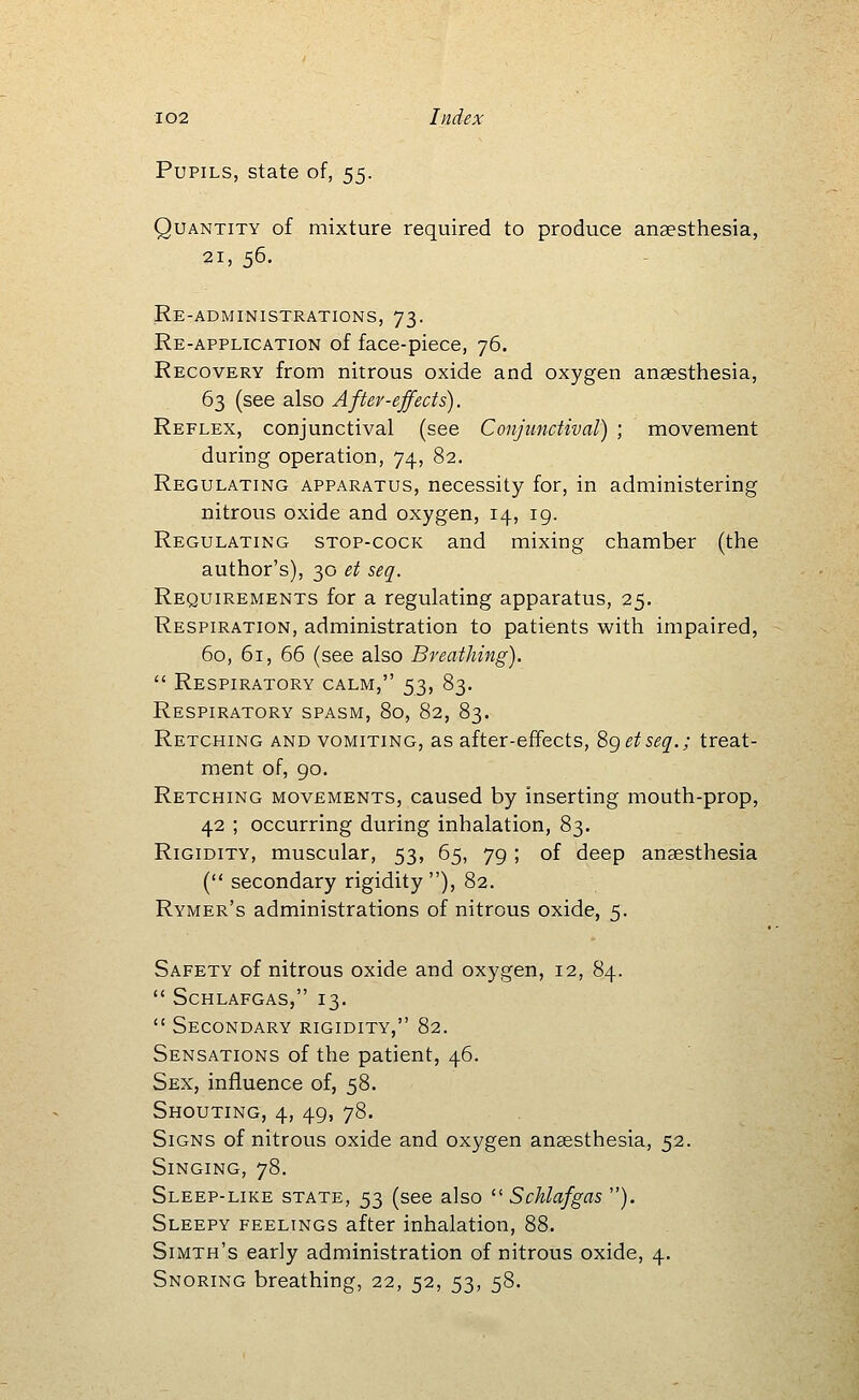 Pupils, state of, 55. Quantity of mixture required to produce anaesthesia, 21, 56. Re-administrations, 73. Re-application of face-piece, 76. Recovery from nitrous oxide and oxygen anaesthesia, 63 (see also After-effects). Reflex, conjunctival (see Conjunctival) ; movement during operation, 74, 82. Regulating apparatus, necessity for, in administering nitrous oxide and oxygen, 14, 19. Regulating stop-cock and mixing chamber (the author's), 30 et seq. Requirements for a regulating apparatus, 25. Respiration, administration to patients with impaired, 60, 61, 66 (see also Breathing).  Respiratory calm, 53, 83. Respiratory spasm, 80, 82, 83. Retching and vomiting, as after-effects, Sgetseq.; treat- ment of, 90. Retching movements, caused by inserting mouth-prop, 42 ; occurring during inhalation, 83. Rigidity, muscular, 53, 65, 79 ; of deep anaesthesia ( secondary rigidity ), 82. Rymer's administrations of nitrous oxide, 5. Safety of nitrous oxide and oxygen, 12, 84.  Schlafgas, 13.  Secondary rigidity, 82. Sensations of the patient, 46. Sex, influence of, 58. Shouting, 4, 49, 78. Signs of nitrous oxide and oxygen anaesthesia, 52. Singing, 78. Sleep-like state, 53 (see also  Schlafgas ). Sleepy feelings after inhalation, 88. Simth's early administration of nitrous oxide, 4. Snoring breathing, 22, 52, 53, 58.