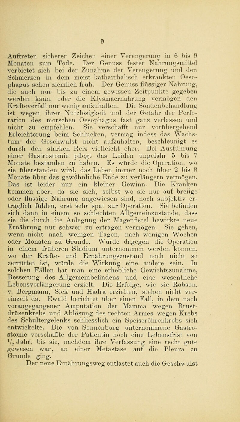 Auftreten sicherer Zeichen einer Verengerung in 6 bis 9 Monaten zum Tode. Der Genuss fester Nahrungsmittel verbietet sich bei der Zunahme der Verengerung und den Schmerzen in dem meist katharrhalisch erkrankten Oeso- phagus schon ziemlich früh. Der Genuss flüssiger Nahrung, die auch nur bis zu einem gewissen Zeitpunkte gegeben werden kann, oder die Klysmaernährung vermögen den Kräfteverfall nur wenig aufzuhalten. Die Sondenbehandlung ist wegen ihrer Nutzlosigkeit und der Gefahr der Perfo- ration des morschen Oesophagus fast ganz verlassen und nicht zu empfehlen. Sie verschafft nur vorübergehend Erleichterung beim Schlucken, vermag indess das Wachs- tum der Geschwulst nicht aufzuhalten, beschleunigt es durch den starken Reiz vielleicht eher. Bei Ausführung einer Gastrostomie pflegt das Leiden ungefähr 5 bis 7 Monate bestanden zu haben. Es würde die Operation, wo sie überstanden wird, das Leben immer noch über 2 bis 3 Monate über das gewöhnliche Ende zu verlängern vermögen. Das ist leider nur ein kleiner Gewinn. Die Kranken kommen aber, da sie sich, selbst wo sie nur auf breiige oder flüssige Nahrung angewiesen sind, noch subjektiv er- träglich fühlen, erst sehr spät zur Operation. Sie befinden sich dann in einem so schlechten Allgemeinzustande, dass sie die durch die Anlegung der Magenfistel bewirkte neue Ernährung nur schwer zu ertragen vermögen. Sie gehen, wenn nicht nach wenigen Tagen, nach wenigen Wochen oder Monaten zu Grunde. Würde dagegen die Operation in einem früheren Stadium unternommen werden können, wo der Kräfte- und Ernährungszustand noch nicht so zerrüttet ist, würde die Wirkung eine andere sein. In solchen Fällen hat man eine erhebliche Gewichtszunahme, Besserung des Allgemeinbefindens und eine wesenÜiche Lebensverlängerung erzielt. Die Erfolge, wie sie Robson, V. Bergmann, Sick und Hadra erzielten, stehen nicht ver- einzelt da. Ewald berichtet über einen Fall, in dem nach vorangegangener Amputation der Mamma wegen Brust- drüsenkrebs und Ablösung des rechten Armes Avegen Krebs des Schultergelenks schliesslich ein Speiseröhrenkrebs sich entwickelte. Die von Sonnenburg unternommene Gastro- stomie verschaffte der Patientin noch eine Lebensfrist von ^/o Jahr, bis sie, nachdem ihre Verfassung eine recht gute gewesen war, an einer Metastase auf die Pleura zu Grunde ging. Der neue Ernährungsweg entlastet auch die Geschwulst