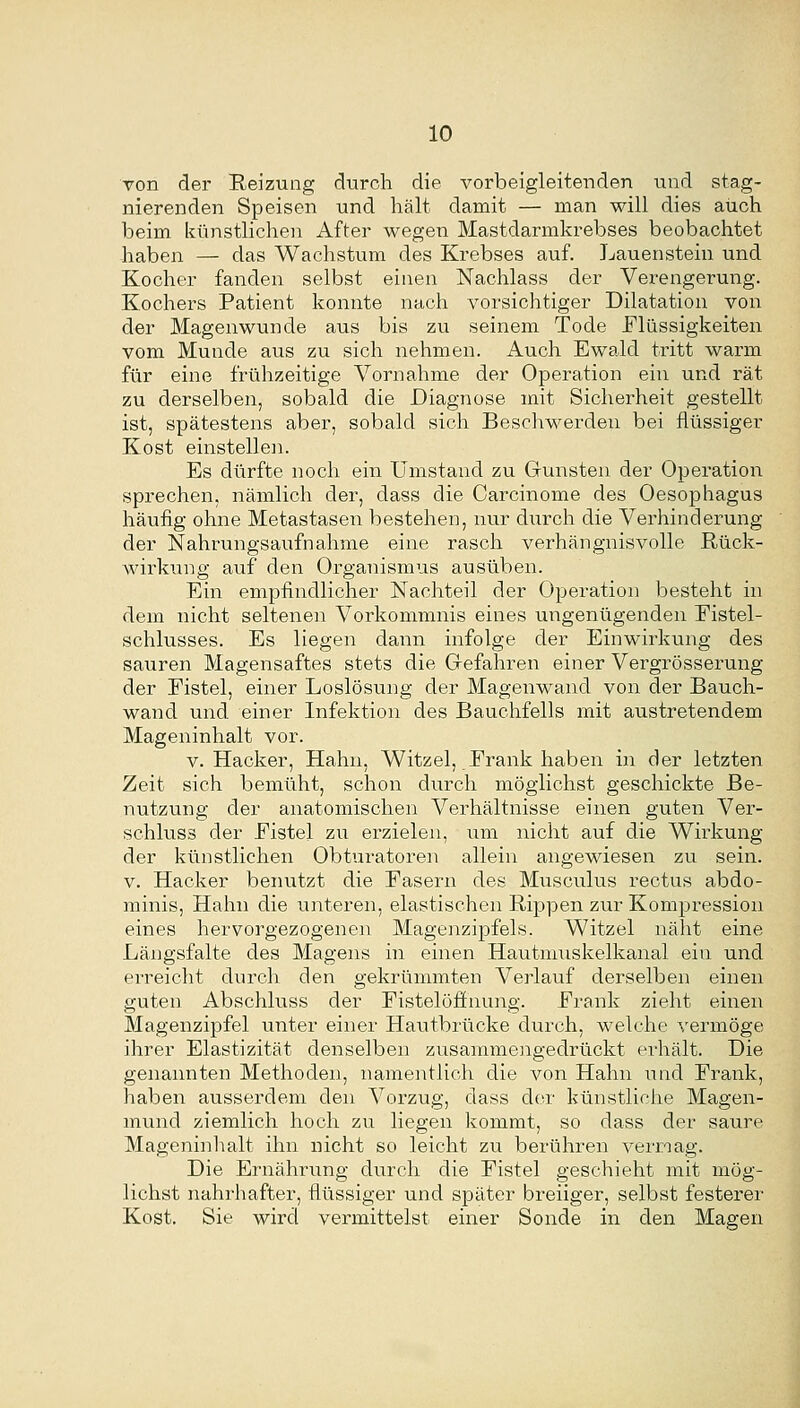 von der Reizung durch die vorbeigleitenden und stag- nierenden Speisen und hält damit — man will dies auch beim künstlichen After wegen Mastdarmkrebses beobachtet haben — das Wachstum des Krebses auf. Lauenstein und Kocher fanden selbst einen Nachlass der Verengerung. Kochers Patient konnte nach vorsichtiger Dilatation von der Magenwunde aus bis zu seinem Tode Flüssigkeiten vom Munde aus zu sich nehmen. Auch Ewald tritt warm für eine frühzeitige Vornahme der Operation ein und rät zu derselben, sobald die Diagnose mit Sicherheit gestellt ist, spätestens aber, sobald sich Beschwerden bei flüssiger Kost einstellen. Es dürfte noch ein Umstand zu Grünsten der Operation sprechen, nämlich der, dass die Carcinome des Oesophagus häufig ohne Metastasen bestehen, nur durch die Verhinderung der Nahrungsaufnahme eine rasch verhängnisvolle Rück- wirkiang auf den Organismus ausüben. Ein empfindlicher Nachteil der Operation besteht in dem nicht seltenen Vorkommnis eines ungenügenden Eistel- schlusses. Es liegen dann infolge der Einwirkung des sauren Magensaftes stets die Gefahren einer Vergrösserung der Eistel, einer Loslösung der Magenwand von der Bauch- wand und einer Infektion des Bauchfells mit austretendem Mageninhalt vor. V.Hacker, Hahn, Witzel, Erank haben in der letzten Zeit sich bemüht, schon durch möglichst geschickte Be- nutzung der anatomischen Verhältnisse einen guten Vei-- schluss der Eistel zu erzielen, um nicht auf die Wirkung der künstlichen Obturatoren allein angewiesen zu sein. V. Hacker benutzt die Easern des Musculus rectus abdo- minis, Hahn die untei'en, elastischen Rippen zur Kom^Di'ession eines hervorgezogenen Magenzipfels. Witzel näht eine Längsfalte des Magens in einen Hautmiiskelkanal ein und erreicht durch den gekrümmten Verlauf derselben einen guten Abschluss der Eistelöfinung. Erank zieht einen Magenzipfel unter einer Hautbrücke durch, welche vermöge ihrer Elastizität denselben zusammeiigedrückt erhält. Die genannten Methoden, namentlich die von Hahn land Erank, haben ausserdem den Vorzug, dass der künstliche Magen- mund ziemlich hoch zu liegen kommt, so dass der saure Mageninhalt ihn nicht so leicht zu berühren vermag. Die Ernährung durch die Eistel geschieht mit mög- lichst nahrhafter, flüssiger und später breiiger, selbst festerer Kost. Sie wird vermittelst einer Sonde in den Magen