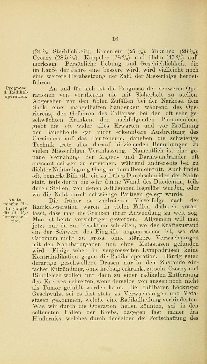 (24 o/o Sterblichkeit), Kroenlein (27 %), Mikulicz (28 %), Cyerny (28,5%), Kappeier (38%) und Hahn (45%) auf- merksam. Persönliche Hebung und Geschicklichkeit, die im Laufe der Jahre eine bessere wird, wird vielleicht noch eine weitere Herabsetzung der Zahl der Misserfolge herbei- führen. An und für sich ist die Prognose der schweren Ope- rationen von vornherein nie mit Sicherheit zu stellen. Abgesehen von den üblen Zufällen bei der Narkose, dem Shok, einer mangelhaften Sauberkeit während des Ope- rierens, den Gefahren des Collapses bei den oft sehr ge- schwächten Kranken, den nachfolgenden Pneumonieen, giebt die oft wider alles Erwarten und vor Eröffnung der Bauchhöhle gar nicht erkennbare Ausbreitung des Carcinoms auf das Peritoneum, daneben die schwierige Technik trotz aller darauf hinzielenden Bemühungen zu vielen Misserfolgen Veranlassung. Namentlich ist eine ge- naue Vernähung der Magen- und Darmwundränder oft äusserst schwer zu erreichen, während andrerseits bei zu dichter Nahtanlegung Gangrän derselben eintritt. Auch findet oft, bemerkt Billroth, ein zu frühes Durchschneiden der Nähte statt, teils durch die sehr dünne Wand des Duodenum, teils durch Stellen, von denen Adhäsionen losgelöst wurden, oder wo die Naht durch schwielige Partieen gelegt wurde. Die früher so zahlreichen Misserfolge nach der Radikaloperation waren in vielen Fällen dadurch veran- lasst, dass man die Grenzen ihrer Anwendung zu weit zog. Man ist heute vorsichtiger geworden. Allgemein will man jetzt nur da zur Besektion schreiten, wo der Kräftezustand ein der Schwere des Eingriffs angemessener ist, wo das Carcinom nicht zu gross, ohne stärkere Verwachsungen mit den Nachbarorganen und ohne Metastasen gefunden wird. Einige sehen in vergrösserten Lymphdrüsen keine Kontraindikalion gegen die Radikaloperation. Häufig seien derartige geschwollene Drüsen nur in dem Zustande ein- facher Entzündung, ohne krebsig erkrankt zu sein. Czei^ny und Rindfleisch wollen nur dann zu einer radikalen Entfernung des Krebses schreiten, wenn derselbe von aussen noch nicht als Tumor gefühlt werden kann. Bei fühlbarer, höckriger Geschwulst sei es fast stets zu Verwachsungen und Meta- stasen gekommen, welche eine Radikalheilung verhinderten. Was wir durch die Operation heilen könnten, sei in den seltensten Eällen der Krebs, dagegen fast immer das Hinderniss, welches durch denselben der Fortschaffung des