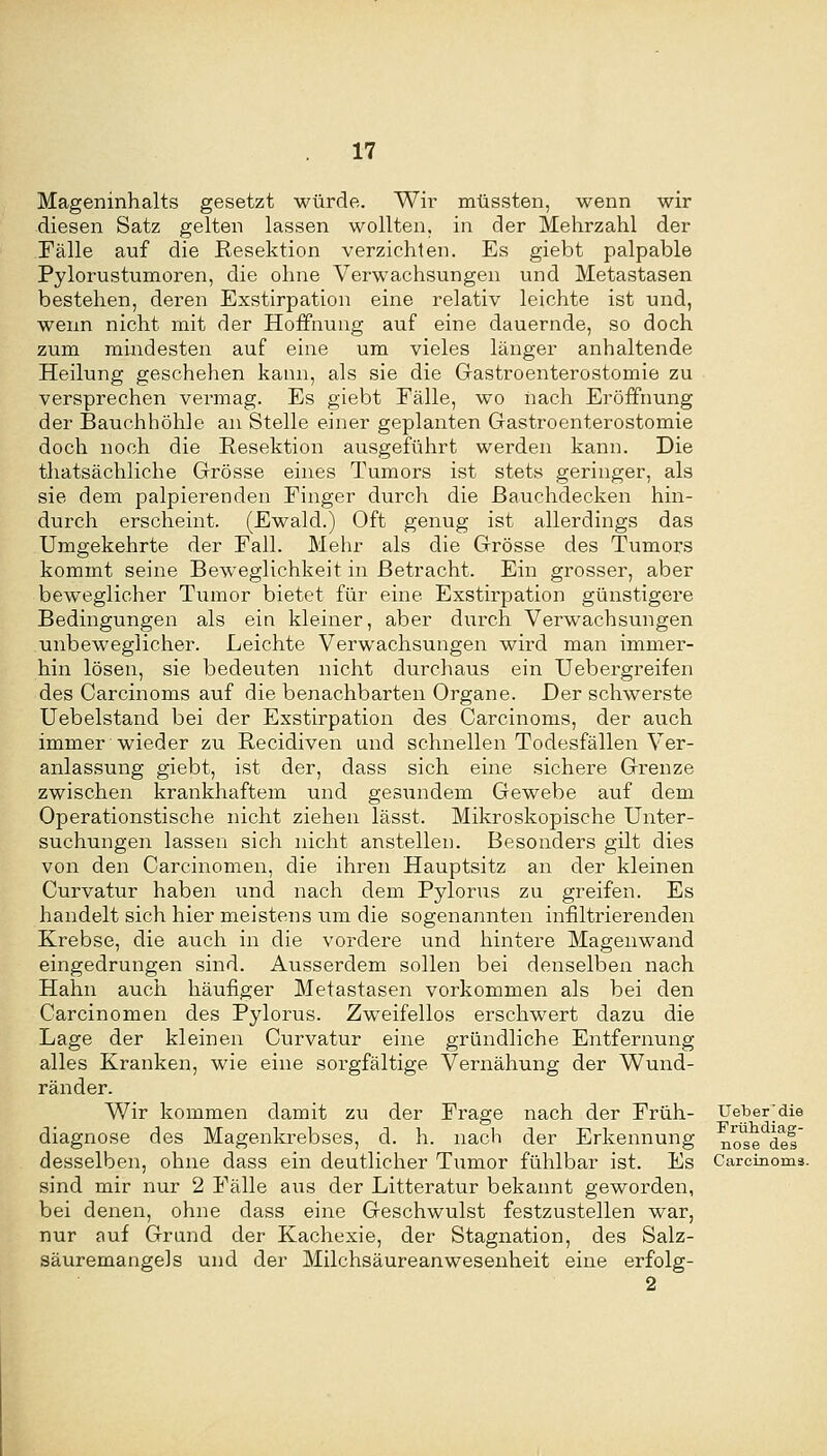 Mageninhalts gesetzt würde. Wir müssten, wenn wir diesen Satz gelten lassen wollten, in der Mehrzahl der Fälle auf die Resektion verzichten. Es giebt palpable Pylorustumoren, die ohne Verwachsungen und Metastasen bestehen, der-en Exstirpation eine relativ leichte ist und, wenn nicht mit der Hoffnung auf eine dauernde, so doch zum mindesten auf eine um vieles länger anhaltende Heilung geschehen kann, als sie die Grastroenterostomie zu versprechen vei-mag. Es giebt Eälle, wo nach Eröffnung der Bauchhöhle an Stelle einer geplanten Gastroenterostomie doch noch die Resektion ausgeführt werden kann. Die thatsächliche Grösse eines Tumors ist stets geringer, als sie dem palpierenden Finger durch die ßauchdecken hin- durch erscheint. (Ewald.) Oft genug ist allerdings das Umgekehrte der Fall. Mehr als die Grösse des Tumoi-s kommt seine Beweglichkeit in Betracht. Ein grosser, aber beweglicher Tumor bietet für eine Exstirpation günstigere Bedingungen als ein kleiner, aber durch Verwachsungen unbeweglicher. Leichte Verwachsungen wird man immer- hin lösen, sie bedeuten nicht durchaus ein Uebergreifen des Carcinoms auf die benachbarten Organe. Der schwerste Uebelstand bei der Exstirpation des Carcinoms, der auch immer wieder zu Recidiven und schnellen Todesfällen Ver- anlassung giebt, ist der, dass sich eine sichere Grenze zwischen krankhaftem und gesimdem Gewebe auf dem Operationstische nicht ziehen lässt. Mikroskopische Unter- suchungen lassen sich nicht anstellen. Besonders gilt dies von den Carcinomen, die ihren Hauptsitz an der kleinen Curvatur haben und nach dem Pylorus zu greifen. Es handelt sich hier meistens um die sogenannten infiltrierenden Krebse, die auch in die vordere und hintere Magenwand eingedrungen sind. Ausserdem sollen bei denselben nach Hahn auch häufiger Metastasen vorkommen als bei den Carcinomen des Pylorus. Zweifellos erschwert dazu die Lage der kleinen Curvatur eine gründliche Entfernung alles Kranken, wie eine sorgfältige Vernähung der Wund- ränder. Wir kommen damit zu der Frage nach der Früh- Ueberjdie diagnose des Magenkrebses, d. h. nach der Erkennung ^^^g ^gf desselben, ohne dass ein deutlicher Tumor fühlbar ist. Es Carcinoms. sind mir nur 2 Fälle aus der Litteratur bekannt geworden, bei denen, ohne dass eine Geschwulst festzustellen war, nur auf Grand der Kachexie, der Stagnation, des Salz- säuremangels und der Milchsäureanwesenheit eine erfolg- 2