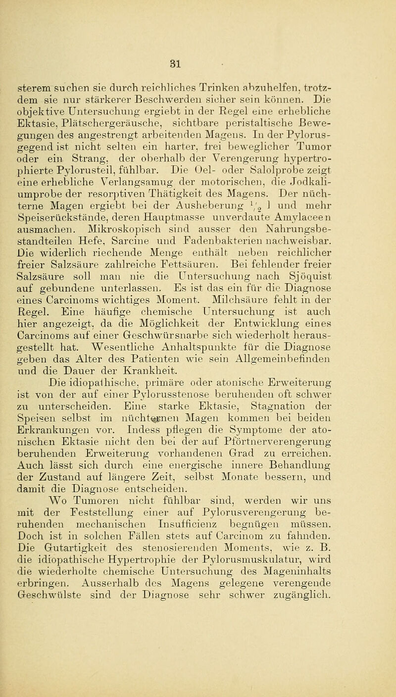 sterem suchen sie chirch i^eiehliches Trinken abzuhelfen, trotz- dem sie nur stärkerer Beschwerden sicher sein können. Die objektive Untersuchung ergiebt in der Regel eine erhebliche Ektasie, Phätschergeräusche, sichtbare peristaltische Bewe- gungen des angestrengt arbeitenden Magens. In der Pylorus- gegend ist nicht selten ein harter, frei beweglicher Tumor oder ein Strang, der oberhalb der Verengerung hypertro- phierte Pylorusteil, fühlbar. Die Oel- oder Salolprobe zeigt eine erhebliche V^erlangsamug der motorischen, die Jodkali- umprobe der resorptiven Thätigkeit des Magens. Der nüch- terne Magen ergiebt bei der Ausheberung ^/g 1 und mehr Speiserückstände, deren Hauptmasse unverdaute Amylaceen ausmachen. Mikroskopisch sind ausser den Nahrungsbe- standteilen Hefe, Sarcine und Fadenbakterien nachweisbar. Die widerlich riechende Menge enthält neben reichlicher freier Salzsäure zahlreiche Fettsäuren. Bei fehlender freier Salzsäure soll man nie die Untersuchung nach Sjöquist auf gebundene xmterlassen. Es ist das ein für die Diagnose eines Carcinoms wichtiges Moment. Milchsäure fehlt in der ßegel. Eine häufige chemische Untersuchung ist auch hier angezeigt, da die Möglichkeit der Entwicklung eines Carcinoms auf einer Geschwürsnarbe sich wiederholt heraus- gestellt hat. Wesentliche Anhaltspunkte für die Diagnose geben das Alter des Patienten wie sein Allgemeinbefinden und die Dauer der Krankheit. Die idiopathische, primäre oder atonische Erweiterung ist von der auf einer Pylorusstenose beruhenden oft schwer zu unterscheiden. Eine starke Ektasie, Stagnation der Speisen selbst im nüchternen Magen kommen bei beiden Erkrankungen vor. Indess pflegen die Symptome der ato- nischen Ektasie nicht den bei der auf Pförtnerverengerung beruhenden Erweiterung vorhandenen Grad zu erreichen. Auch lässt sich durch eine energische innere Behandlung der Zustand auf längere Zeit, selbst Monate bessern, und damit die Diagnose entscheiden. Wo Tumoren nicht fühlbar sind, werden wir uns mit der Feststellung einer auf Pylorusverengerung be- ruhenden mechanischen Insufficienz begnügen müssen. Doch ist in solchen Fällen stets auf Carcinom zu fahnden. Die Gutartigkeit des stenosierenden Moments, wie z. B. die idiopathische Hypertrophie der Pylorusmuskulatur, wird die wiederholte chemische Untersuchung des Mageninhalts erbringen. Ausserhalb des Magens gelegene verengende Geschwülste sind der Diagnose sehr schwer zugänglicli.