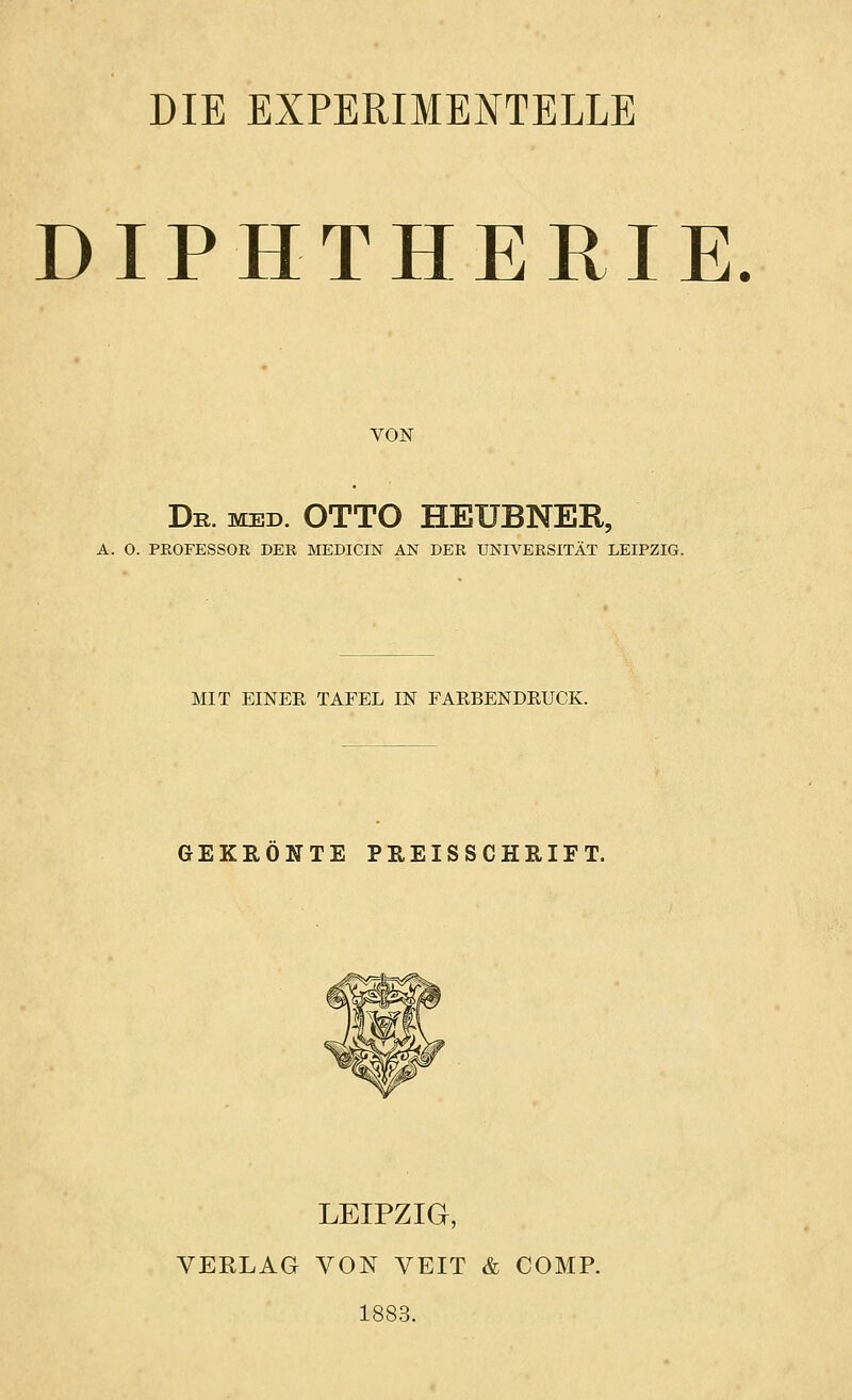 DIE EXPERIMENTELLE DIPHTHERIE. VON Dr. med. OTTO HEUBNER, A. O. PKOFESSOK DER MEDICIN AN DER UNIVERSITÄT LEIPZIG. MIT EINEE TAFEL IN FARBENDEUCK. GEKRÖNTE PREIS S CHRIF T. LEIPZIG, VEELAG VON VEIT & COMP. 1883.