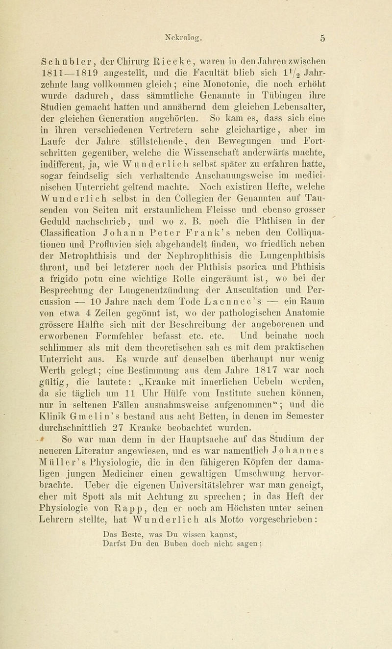 S c h ü b 1 e r, der Chirurg R i e c k e, waren in den Jahren zwischen 1811—1819 angestellt, und die Facultät blieb sich ll/2 Jahr- zehnte lang vollkommen gleich; eine Monotonie, die noch erhöht wurde dadurch, dass sämmtliche Genannte in Tübingen ihre Studien gemacht hatten und annähernd dem gleichen Lebensalter, der gleichen Generation angehörten. So kam es, dass sich eine in ihren verschiedenen Vertretern sehr- gleichartige, aber im Laufe der Jahre stillstehende, den Bewegungen und Fort- schritten gegenüber, welche die Wissenschaft anderwärts machte, indifferent, ja, wie Wunderlich selbst später zu erfahren hatte, sogar feindselig sich verhaltende Anschauungsweise im medici- nischen Unterricht geltend machte. Noch existiren Hefte, welche Wunderlich selbst in den Collegien der Genannten auf Tau- senden von Seiten mit erstaunlichem Fleisse und ebenso grosser Geduld nachschrieb, und wo z. B. noch die Phthisen in der Classification Johann Peter Frank's neben den Colliqua- tiouen und Profluvien sich abgehandelt finden, wo friedlich neben der Metrophthisis und der Nephrophthisis die Lungenphthisis thront, und bei letzterer noch der Phthisis psorica und Phthisis a frigido potu eine wichtige Rolle eingeräumt ist, wo bei der Besprechung der Lungenentzündung der Auscultation und Per- cussion — 10 Jahre nach dem Tode Laennec's — ein Raum von etwa 4 Zeilen gegönnt ist, wo der pathologischen Anatomie grössere Hälfte sich mit der Beschreibung der angeborenen und erworbenen Formfehler befasst etc. etc. Und beinahe noch schlimmer als mit dem theoretischen sah es mit dem praktischen Unterricht aus. Es wurde auf denselben überhaupt nur wenig Werth gelegt; eine Bestimmung aus dem Jahre 1817 war noch gültig, die lautete: „Kranke mit innerlichen Uebeln werden, da sie täglich um 11 Uhr Hülfe vom Institute suchen können, nur in seltenen Fällen ausnahmsweise aufgenommen; und die Klinik Gmelin's bestand aus acht Betten, in denen im Semester durchschnittlich 27 Kranke beobachtet wurden. ■ * So war man denn in der Hauptsache auf das Studium der neueren Literatur angewiesen, und es war namentlich Johannes M ü 11 e r' s Physiologie, die in den fähigeren Köpfen der dama- ligen jungen Mediciner einen gewaltigen Umschwung hervor- brachte. Ueber die eigenen Universitätslehrer war man geneigt, eher mit Spott als mit Achtung zu sprechen; in das Heft der Physiologie von R a p p, den er noch am Höchsten unter seinen Lehrern stellte, hat Wunderlich als Motto vorgeschrieben: Das Beste, was Du wissen kannst, Darfst Du den Buben doch nicht sagen;