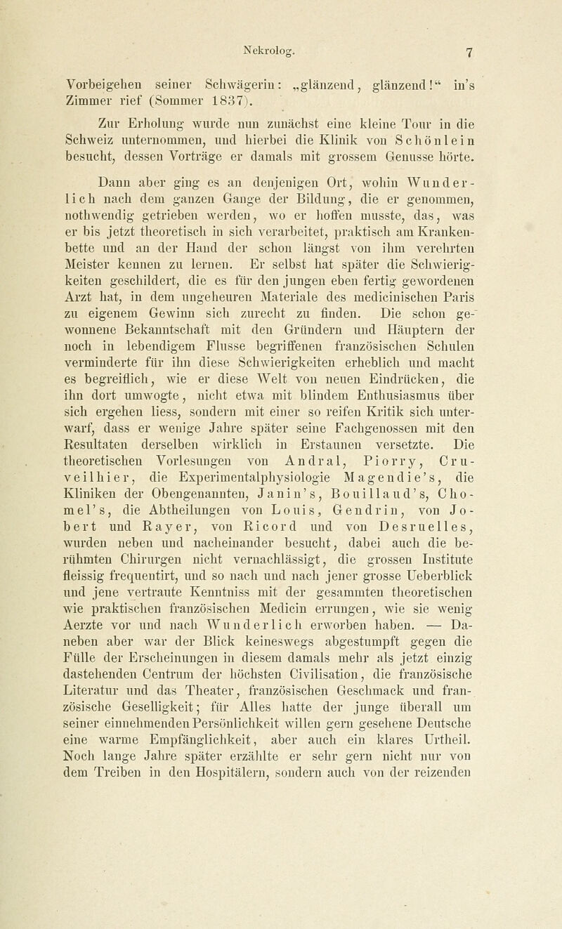 Vorbeigehen seiner Schwägerin: „glänzend, glänzend! in's Zimmer rief (Sommer 1837). Zur Erholung wurde nun zunächst eine kleine Tour in die Schweiz unternommen, und hierbei die Klinik von Schönlein besucht, dessen Vorträge er damals mit grossem Genüsse hörte. Dann aber ging es an denjenigen Ort, wohin Wunder- lich nach dem ganzen Gange der Bildung, die er genommen, nothwendig getrieben werden, wo er hoffen musste, das, was er bis jetzt theoretisch in sich verarbeitet, praktisch am Kranken- bette und an der Hand der schon längst von ihm verehrten Meister kennen zu lernen. Er selbst hat später die Schwierig- keiten geschildert, die es für den jungen eben fertig gewordenen Arzt hat, in dem ungeheuren Materiale des medicinischen Paris zu eigenem Gewinn sich zurecht zu finden. Die schon ge-~ wonnene Bekanntschaft mit den Gründern und Häuptern der noch in lebendigem Flusse begriffenen französischen Schulen verminderte für ihn diese Schwierigkeiten erheblich und macht es begreiflich, wie er diese Welt von neuen Eindrücken, die ihn dort umwogte, nicht etwa mit blindem Enthusiasmus über sich ergehen liess, sondern mit einer so reifen Kritik sich unter- warf, dass er wenige Jahre später seine Fachgenossen mit den Resultaten derselben wirklich in Erstaunen versetzte. Die theoretischen Vorlesungen von Andral, Piorry, Cru- veilhier, die Experimentalphysiologie Magendie's, die Kliniken der Obengenannten, Janin's, Bouillaud's, Cho- mel's, die Abtheilungen von Louis, Gen drin, von Jo- bert und Ray er, von Ricord und von Desruelles, wurden neben und nacheinander besucht, dabei auch die be- rühmten Chirurgen nicht vernachlässigt, die grossen Institute fleissig frequentirt, und so nach und nach jener grosse Ueberblick und jene vertraute Kenntniss mit der gesammten theoretischen wie praktischen französischen Medicin errungen, wie sie wenig Aerzte vor und nach Wunderlich erworben haben. — Da- neben aber war der Blick keineswegs abgestumpft gegen die Fülle der Erscheinungen in diesem damals mehr als jetzt einzig- dastehenden Centrum der höchsten Civilisation, die französische Literatur und das Theater, französischen Geschmack und fran- zösische Geselligkeit; für Alles hatte der junge überall um seiner einnehmenden Persönlichkeit willen gern gesehene Deutsche eine warme Empfänglichkeit, aber auch ein klares Urtheil. Noch lange Jahre später erzählte er sehr gern nicht nur von dem Treiben in den Hospitälern, sondern auch von der reizenden