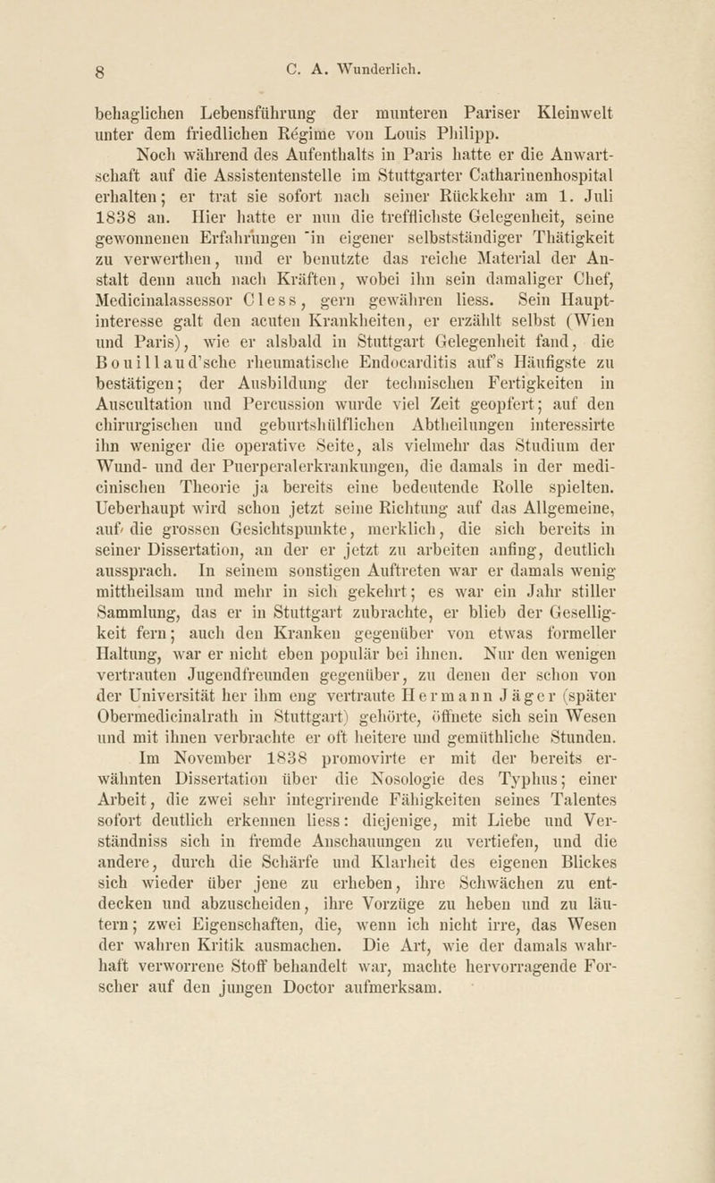 behaglichen Lebensführung der munteren Pariser Kleinwelt unter dem friedlichen Regime von Louis Philipp. Noch während des Aufenthalts in Paris hatte er die Anwart- schaft auf die Assistentenstelle im Stuttgarter Cathariuenhospital erhalten; er trat sie sofort nach seiner Rückkehr am 1. Juli 1838 an. Hier hatte er nun die trefflichste Gelegenheit, seine gewonnenen Erfahrungen in eigener selbstständiger Thätigkeit zu verwerthen, und er benutzte das reiche Material der An- stalt denn auch nach Kräften, wobei ihn sein damaliger Chef, Medicinalassessor C1 e s s , gern gewähren Hess. Sein Haupt- interesse galt den acuten Krankheiten, er erzählt selbst (Wien und Paris), wie er alsbald in Stuttgart Gelegenheit fand, die Bouillaud'sche rheumatische Endocarditis aufs Häufigste zu bestätigen; der Ausbildung der technischen Fertigkeiten in Auscultation und Percussion wurde viel Zeit geopfert; auf den chirurgischen und geburtshiilfliehen Abtheilungen interessirte ihn weniger die operative Seite, als vielmehr das Studium der Wund- und der Puerperalerkrankungen, die damals in der medi- cinischen Theorie ja bereits eine bedeutende Rolle spielten. Ueberhaupt wird schon jetzt seine Richtung auf das Allgemeine, auf' die grossen Gesichtspunkte, merklich, die sich bereits in seiner Dissertation, an der er jetzt zu arbeiten anfing, deutlich aussprach. In seinem sonstigen Auftreten war er damals wenig mittheilsam und mehr in sich gekehrt; es war ein Jahr stiller Sammlung, das er in Stuttgart zubrachte, er blieb der Gesellig- keit fern; auch den Kranken gegenüber von etwas formeller Haltung, war er nicht eben populär bei ihnen. Nur den wenigen vertrauten Jugendfreunden gegenüber, zu denen der schon von der Universität her ihm eng vertraute Hermann Jäger (später Obermedicinalrath in Stuttgart) gehörte, öffnete sich sein Wesen und mit ihnen verbrachte er oft heitere und gemüthliche Stunden. Im November 1838 promovirte er mit der bereits er- wähnten Dissertation über die Nosologie des Typhus; einer Arbeit, die zwei sehr integrirende Fähigkeiten seines Talentes sofort deutlich erkennen liess: diejenige, mit Liebe und Ver- ständniss sich in fremde Anschauungen zu vertiefen, und die andere, durch die Schärfe und Klarheit des eigenen Blickes sich wieder über jene zu erheben, ihre Schwächen zu ent- decken und abzuscheiden, ihre Vorzüge zu heben und zu läu- tern ; zwei Eigenschaften, die, wenn ich nicht irre, das Wesen der wahren Kritik ausmachen. Die Art, wie der damals wahr- haft verworrene Stoff behandelt war, machte hervorragende For- scher auf den jungen Doctor aufmerksam.