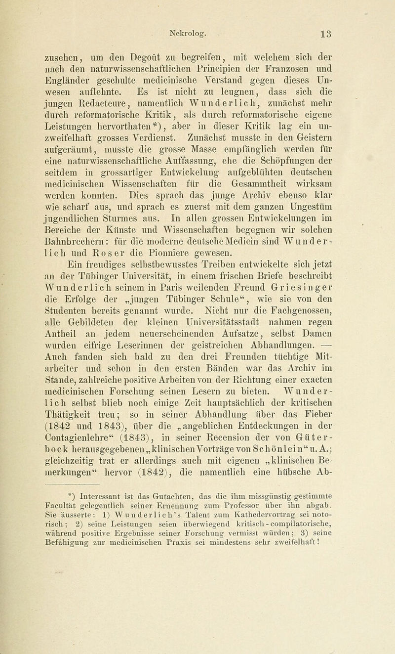 zusehen, um den Degoüt zu begreifen, mit welchem sich der nach den naturwissenschaftlichen Principien der Franzosen und Engländer geschulte medicinische Verstand gegen dieses Un- wesen auflehnte. Es ist nicht zu leugnen, dass sich die jungen Redacteure, namentlich Wunderlich, zunächst mehr durch reformatorische Kritik, als durch reformatorische eigene Leistungen hervorthaten *), aber in dieser Kritik lag ein un- zweifelhaft grosses Verdienst. Zunächst musste in den Geistern aufgeräumt, musste die grosse Masse empfänglich werden für eine naturwissenschaftliche Auffassung, ehe die Schöpfungen der seitdem in grossartiger Entwickelung aufgeblühten deutschen medicinischen Wissenschaften für die Gesammtheit wirksam werden konnten. Dies sprach das junge Archiv ebenso klar wie scharf aus, und sprach es zuerst mit dem ganzen Ungestüm jugendlichen Sturmes aus. In allen grossen Entwickelungen im Bereiche der Künste und Wissenschaften begegnen wir solchen Bahnbrechern: für die moderne deutsche Medicin sind Wunder- lich und Roser die Pionniere gewesen. Ein freudiges selbstbewusstes Treiben entwickelte sich jetzt an der Tübinger Universität, in einem frischen Briefe beschreibt Wunderlich seinem in Paris weilenden Freund G r i e s i n g e r die Erfolge der „jungen Tübinger Schule, wie sie von den Studenten bereits genannt wurde. Nicht nur die Fachgenossen, alle Gebildeten der kleinen Universitätsstadt nahmen regen Antheil an jedem neuerscheinenden Aufsatze, selbst Damen wurden eifrige Leserinnen der geistreichen Abhandlungen. — Auch fanden sich bald zu den drei Freunden tüchtige Mit- arbeiter und schon in den ersten Bänden war das Archiv im Stande, zahlreiche positive Arbeiten von der Richtung einer exacten medicinischen Forschung seinen Lesern zu bieten. Wunder- lich selbst blieb noch einige Zeit hauptsächlich der kritischen Thätigkeit treu; so in seiner Abhandlung über das Fieber (1842 und 1843), über die „angeblichen Entdeckungen in der Contagienlehre (1843), in seiner Recension der von Güter- bock herausgegebenen „klinischen Vorträge von Schönlein U.A.; gleichzeitig trat er allerdings auch mit eigenen „klinischen Be- merkungen hervor (1842), die namentlich eine hübsche Ab- *) Interessant ist das Gutachten, das die ihm missgünstig gestimmte Facultät gelegentlich seiner Ernennung zum Professor über ihn abgab. Sie äusserte: 1) Wunderlich's Talent zum Kathedervortrag sei noto- risch; 2) seine Leistungen seien überwiegend kritisch - compilatorische, während positive Ergebnisse seiner Forschung vermisst würden; 3) seine Befähigung zur medicinischen Praxis sei mindestens sehr zweifelhaft!