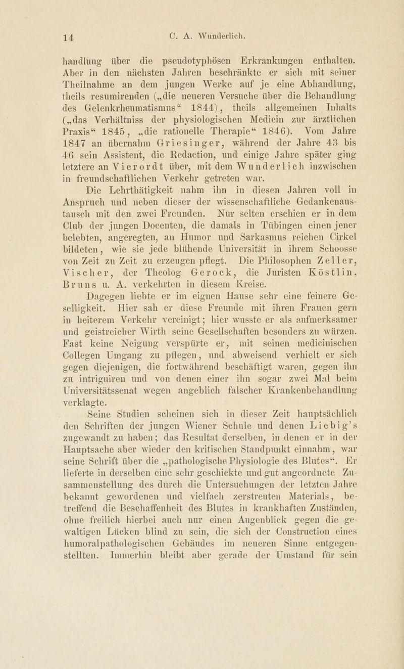 handlung über die pseudotyphösen Erkrankungen enthalten. Aber in den nächsten Jahren beschränkte er sich mit seiner Theilnahme an dem jungen Werke auf je eine Abhandlung, theils resumirenden („die neueren Versuche über die Behandlung des Gelenkrheumatismus 1844), theils allgemeinen Inhalts („das Verhältniss der physiologischen Medicin zur ärztlichen Praxis 1845, „die rationelle Therapie 1846). Vom Jahre 1847 an übernahm Griesinger, während der Jahre 43 bis 46 sein Assistent, die Redaction, und einige Jahre später ging letztere an Vierordt über, mit dem Wunderlich inzwischen in freundschaftlichen Verkehr getreten war. Die Lehrthätigkeit nahm ihn in diesen Jahren voll in Anspruch und neben dieser der wissenschaftliche Gedankenaus- tausch mit den zwei Freunden. Nur selten erschien er in dem Club der jungen Docenten, die damals in Tübingen einen jener belebten, angeregten, an Humor und Sarkasmus reichen Cirkel bildeten, wie sie jede blühende Universität in ihrem Schoosse von Zeit zu Zeit zu erzeugen pflegt. Die Philosophen Zeller, V i s c h e r, der Theolog G e r o c k, die Juristen K ö s 11 i n, Bruns u. A. verkehrten in diesem Kreise. Dagegen liebte er im eignen Hause sehr eine feinere Ge- selligkeit. Hier sah er diese Freunde mit ihren Frauen gern in heiterem Verkehr vereinigt; hier wusste er als aufmerksamer und geistreicher Wirth seine Gesellschaften besonders zu würzen. Fast keine Neigung verspürte er, mit seinen medicinischen Collegen Umgang zu pflegen, und abweisend verhielt er sich gegen diejenigen, die fortwährend beschäftigt waren, gegen ihn zu intriguiren und von denen einer ihn sogar zwei Mal beim Universitätssenat wegen angeblich falscher Krankenbehandlung verklagte. Seine Studien scheinen sich in dieser Zeit hauptsächlich den Schriften der jungen Wiener Schule und denen Liebig's zugewandt zu haben; das Resultat derselben, in denen er in der Hauptsache aber wieder den kritischen Standpunkt einnahm, war seine Schrift über die „pathologische Physiologie des Blutes. Er lieferte in derselben eine sehr geschickte und gut angeordnete Zu- sammenstellung des durch die Untersuchungen der letzten Jahre bekannt gewordenen und vielfach zerstreuten Materials, be- treffend die Beschaffenheit des Blutes in krankhaften Zuständen, ohne freilich hierbei auch nur einen Augenblick gegen die ge- waltigen Lücken blind zu sein, die sich der Construction eines humoralpathologischen Gebäudes im neueren Sinne entgegen- stellten. Immerhin bleibt aber gerade der Umstand für sein