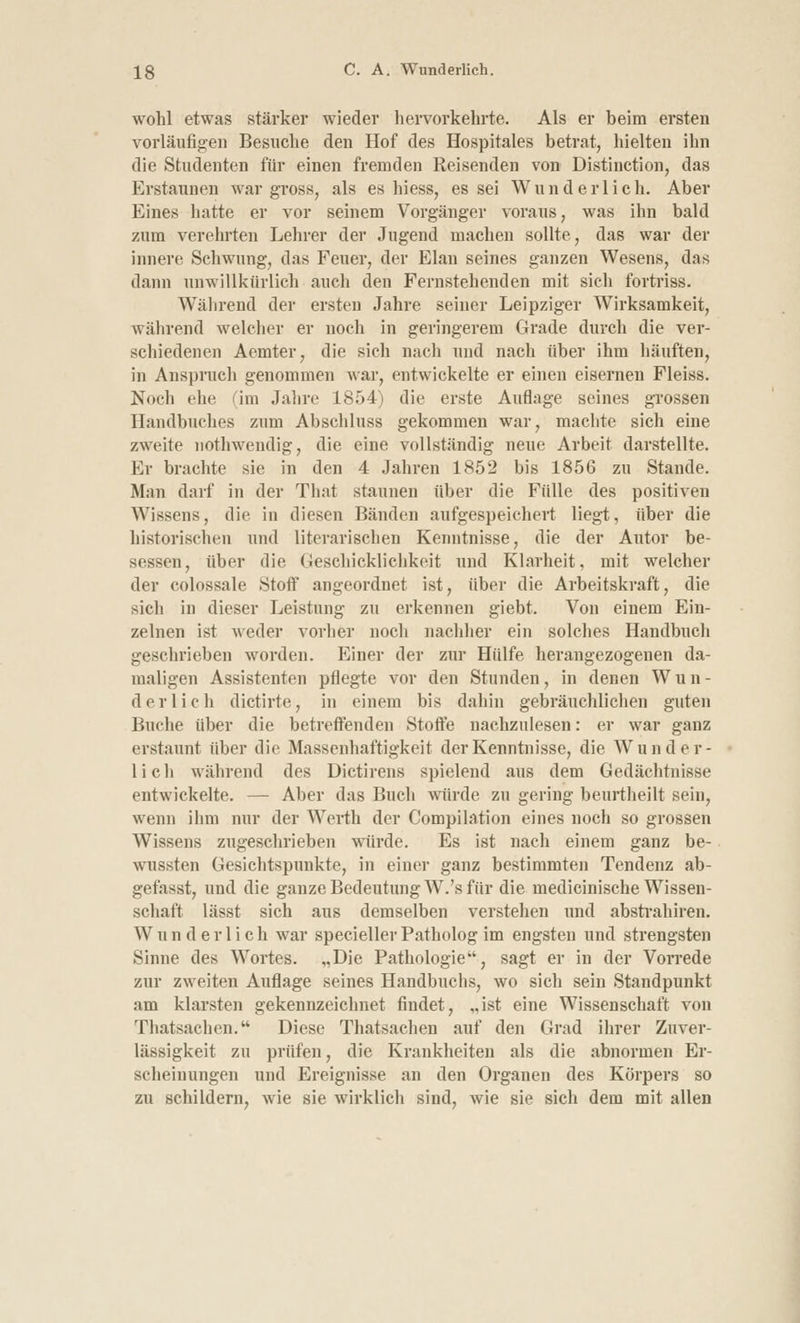 wohl etwas stärker wieder hervorkehrte. Als er beim ersten vorläufigen Besuche den Hof des Hospitales betrat, hielten ihn die Studenten für einen fremden Reisenden von Distinction, das Erstaunen war gross, als es hiess, es sei Wunderlich. Aber Eines hatte er vor seinem Vorgänger voraus, was ihn bald zum verehrten Lehrer der Jugend machen sollte, das war der innere Schwung, das Feuer, der Elan seines ganzen Wesens, das dann unwillkürlich auch den Fernstehenden mit sich fortriss. Während der ersten Jahre seiner Leipziger Wirksamkeit, während welcher er noch in geringerem Grade durch die ver- schiedenen Aemter, die sieh nach und nach über ihm häuften, in Ansprach genommen war, entwickelte er einen eisernen Fleiss. Noch ehe (im Jahre 1854) die erste Auflage seines grossen Handbuches zum Abschluss gekommen war, machte sich eine zweite nothwendig, die eine vollständig neue Arbeit darstellte. Er brachte sie in den 4 Jahren 1852 bis 1856 zu Stande. Man darf in der That staunen über die Fülle des positiven Wissens, die in diesen Bänden aufgespeichert liegt, über die historischen und literarischen Kenntnisse, die der Autor be- sessen, über die Geschicklichkeit und Klarheit, mit welcher der colossale Stoff angeordnet ist, über die Arbeitskraft, die sich in dieser Leistung zu erkennen giebt. Von einem Ein- zelnen ist weder vorher noch nachher ein solches Handbuch geschrieben worden. Einer der zur Hülfe herangezogenen da- maligen Assistenten pflegte vor den Stunden, in denen Wun- derlich dictirte, in einem bis dahin gebräuchlichen guten Buche über die betreffenden Stoffe nachzulesen: er war ganz erstaunt über die Massenhaftigkeit der Kenntnisse, die Wunder- lich während des Dictirens spielend aus dem Gedächtnisse entwickelte. — Aber das Buch würde zu gering beurtheilt sein, wenn ihm nur der Werth der Compilation eines noch so grossen Wissens zugeschrieben würde. Es ist nach einem ganz be- wussten Gesichtspunkte, in einer ganz bestimmten Tendenz ab- gefasst, und die ganze Bedeutung W.'s für die medicinische Wissen- schaft lässt sich aus demselben verstehen und abstrahiren. Wnnderlich war speciellerPatholog im engsten und strengsten Sinne des Wortes. „Die Pathologie, sagt er in der Vorrede zur zweiten Auflage seines Handbuchs, wo sich sein Standpunkt am klarsten gekennzeichnet findet, „ist eine Wissenschaft von Thatsachen. Diese Thatsachen auf den Grad ihrer Zuver- lässigkeit zu prüfen, die Krankheiten als die abnormen Er- scheinungen und Ereignisse an den Organen des Körpers so zu schildern, wie sie wirklich sind, wie sie sich dem mit allen