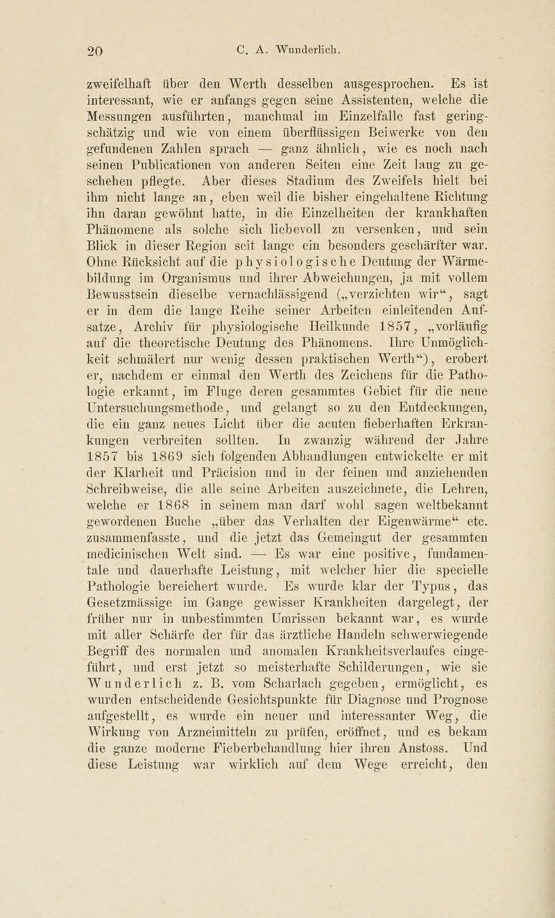 zweifelhaft über den Werth desselben ausgesprochen. Es ist interessant, wie er anfangs gegen seine Assistenten, welche die Messungen ausführten, manchmal im Einzelfalle fast gering- schätzig und wie von einem überflüssigen Beiwerke von den gefundenen Zahlen sprach — ganz ähnlich, wie es noch nach seinen Publicationen von anderen Seiten eine Zeit lang zu ge- schehen pflegte. Aber dieses Stadium des Zweifels hielt bei ihm nicht lauge an, eben weil die bisher eingehaltene Richtung ihn daran gewöhnt hatte, in die Einzelheiten der krankhaften Phänomene als solche sich liebevoll zu versenken, und sein Blick in dieser Region seit lange ein besonders geschärfter war. Ohne Rücksicht auf die physiologische Deutung der Wärme- bildung im Organismus und ihrer Abweichungen, ja mit vollem Bewusstsein dieselbe vernachlässigend („verzichten wir, sagt er in dem die lange Reihe seiner Arbeiten einleitenden Auf- satze, Archiv für physiologische Heilkunde 1857, „vorläufig auf die theoretische Deutung des Phänomens. Ihre Unmöglich- keit schmälert nur wenig dessen praktischen Werth), erobert er, nachdem er einmal den Werth des Zeichens für die Patho- logie erkannt, im Fluge deren gesammtes Gebiet für die neue Untersuchungsmethode, und gelangt so zu den Entdeckungen, die ein ganz neues Licht über die acuten fieberhaften Erkran- kungen verbreiten sollten. In zwanzig während der Jahre 1857 bis 1869 sich folgenden Abhandlungen entwickelte er mit der Klarheit und Präcision und in der feinen und anziehenden Schreibweise, die alle seine Arbeiten auszeichnete, die Lehren, welche er 1868 in seinem man darf wohl sagen weltbekannt gewordenen Buche „über das Verhalten der Eigenwärme etc. zusammenfasste, und die jetzt das Gemeingut der gesammten medicinischen Welt sind. — Es war eine positive, fundamen- tale und dauerhafte Leistung, mit welcher hier die specielle Pathologie bereichert wurde. Es wurde klar der Typus, das Gesetzmässige im Gange gewisser Krankheiten dargelegt, der früher nur in unbestimmten Umrissen bekannt war, es wurde mit aller Schärfe der für das ärztliche Handeln schwerwiegende Begriff des normalen und anomalen Krankheitsverlaufes einge- führt, und erst jetzt so meisterhafte Schilderungen, wie sie Wunderlich z. B. vom Scharlach gegeben, ermöglicht, es wurden entscheidende Gesichtspunkte für Diagnose und Prognose aufgestellt, es wurde ein neuer und interessanter Weg, die Wirkung von Arzneimitteln zu prüfen, eröffnet, und es bekam die ganze moderne Fieberbehandlung hier ihren Anstoss. Und diese Leistung war wirklich auf dem Wege erreicht, den