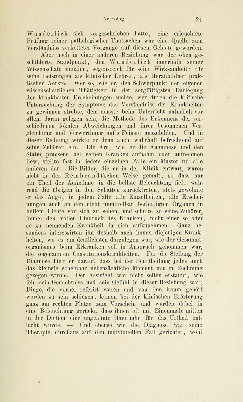 Wunderlich sich vorgeschrieben hatte, eine erleuchtete Prüfung reiner pathologischer Thatsachen war eine Quelle zum Verständniss verketteter Vorgänge auf diesem Gebiete geworden. Aber noch in einer anderen Beziehung war der oben ge- schilderte Standpunkt, den Wunderlich innerhalb seiner Wissenschaft einnahm, segensreich für seine Wirksamkeit: für seine Leistungen als klinischer Lehrer, als Heranbildner prak- tischer Aerzte. Wer so, wie er, den Schwerpunkt der eigenen wissenschaftlichen Thätigkeit in der sorgfältigsten Darlegung der krankhaften Erscheinungen suchte, wer durch die kritische Untersuchung der Symptome das Verständniss der Krankheiten zu gewinnen strebte, dem musste beim Unterricht natürlich vor allem daran gelegen sein, die Methode des Erkennens der ver- schiedenen lokalen Abweichungen und ihrer besonnenen Ver- gleichung und Verwerthung auf's Feinste auszubilden. Und in dieser Richtung wirkte er denn auch wahrhaft befruchtend auf seine Zuhörer ein. Die Art, wie er die Anamnese und den Status praesens bei seinen Kranken aufnahm oder aufnehmen liess, stellte fast in jedem einzelnen Falle ein Muster für alle anderen dar. Die Bilder, die er in der Klinik entwarf, waren nicht in der Rembrandt'schen Weise gemalt, so dass nur ein Theil der Aufnahme in die hellste Beleuchtung fiel, wäh- rend die übrigen in den Schatten zurücktraten, stets gewöhnte er das Auge, in jedem Falle alle Einzelheiten, alle Erschei- nungen auch an den nicht unmittelbar betheiligten Organen in hellem Lichte vor sich zu sehen, und schulte so seine Zuhörer, immer den vollen Eindruck des Kranken, nicht einer so oder so zu nennenden Krankheit in sich aufzunehmen. Ganz be- sonders interessirten ihn deshalb auch immer diejenigen Krank- heiten, wo es am deutlichsten darzulegen war, wie der Gesammt- organismus beim Erkranken voll in Anspruch genommen war, die sogenannten Constitutionskrankheiten. Für die Stellung der Diagnose hielt er darauf, dass bei der Beurtheilung jedes auch das kleinste scheinbar nebensächliche Moment mit in Rechnung gezogen wurde. Der Assistent war nicht selten erstaunt, wie fein sein Gedächtniss und sein Gefühl in dieser Beziehung war; Dinge, die vorher referirt waren und von ihm kaum gehört worden zu sein schienen, kamen bei der klinischen Erörterung ganz am rechten Platze zum Vorschein und wurden dabei in eine Beleuchtung gerückt, dass ihnen oft mit Einemmale mitten in der Diction eine ungeahnte Handhabe für das Urtheil ent- lockt wurde. — Und ebenso wie die Diagnose war seine Therapie durchaus auf den individuellen Fall gerichtet, wohl