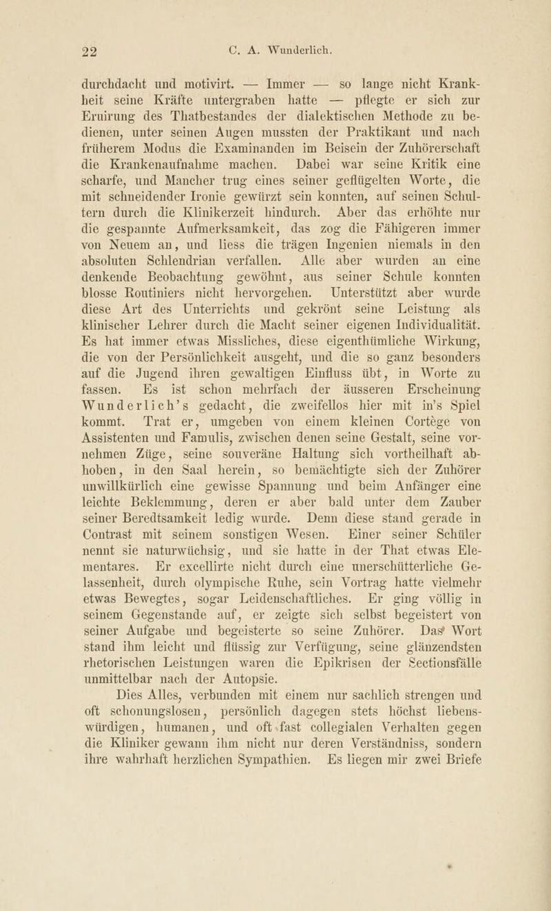 durchdacht und motivirt. — Immer — so lange nicht Krank- heit seine Kräfte untergraben hatte — pflegte er sich zur Eruirung des Thatbestandes der dialektischen Methode zu be- dienen, unter seinen Augen mussten der Praktikant und nach früherem Modus die Examinanden im Beisein der Zuhörerschaft die Krankenaufnahme machen. Dabei war seine Kritik eine scharfe, und Mancher trug eines seiner geflügelten Worte, die mit schneidender Ironie gewürzt sein konnten, auf seinen Schul- tern durch die Klinikerzeit hindurch. Aber das erhöhte nur die gespannte Aufmerksamkeit, das zog die Fähigeren immer von Neuem an, und Hess die trägen Ingenien niemals in den absoluten Schlendrian verfallen. Alle aber wurden an eine denkende Beobachtung gewöhnt, aus seiner Schule konnten blosse Routiniers nicht hervorgehen. Unterstützt aber wurde diese Art des Unterrichts und gekrönt seine Leistung als klinischer Lehrer durch die Macht seiner eigenen Individualität. Es hat immer etwas Missliches, diese eigenthümliche Wirkung, die von der Persönlichkeit ausgeht, und die so ganz besonders auf die Jugend ihren gewaltigen Einfluss übt, in Worte zu fassen. Es ist schon mehrfach der äusseren Erscheinung Wunder lieh's gedacht, die zweifellos hier mit in's Spiel kommt. Trat er, umgeben von einem kleinen Cortege von Assistenten und Famulis, zwischen denen seine Gestalt, seine vor- nehmen Züge, seine souveräne Haltung sich vortheilhaft ab- hoben, in den Saal herein, so bemächtigte sich der Zuhörer unwillkürlich eine gewisse Spannung und beim Anfänger eine leichte Beklemmung, deren er aber bald unter dem Zauber seiner Beredtsamkeit ledig wurde. Denn diese stand gerade in Contrast mit seinem sonstigen Wesen. Einer seiner Schüler nennt sie naturwüchsig, und sie hatte in der That etwas Ele- mentares. Er excellirte nicht durch eine unerschütterliche Ge- lassenheit, durch olympische Ruhe, sein Vortrag hatte vielmehr etwas Bewegtes, sogar Leidenschaftliches. Er ging völlig in seinem Gegenstande auf, er zeigte sich selbst begeistert von seiner Aufgabe und begeisterte so seine Zuhörer. Das* Wort stand ihm leicht und flüssig zur Verfügung, seine glänzendsten rhetorischen Leistungen waren die Epikrisen der Sectionsfälle unmittelbar nach der Autopsie. Dies Alles, verbunden mit einem nur sachlich strengen und oft schonungslosen, persönlich dagegen stets höchst liebens- würdigen, humanen, und oft fast collegialen Verhalten gegen die Kliniker gewann ihm nicht nur deren Verständniss, sondern ihre wahrhaft herzlichen Sympathien. Es liegen mir zwei Briefe