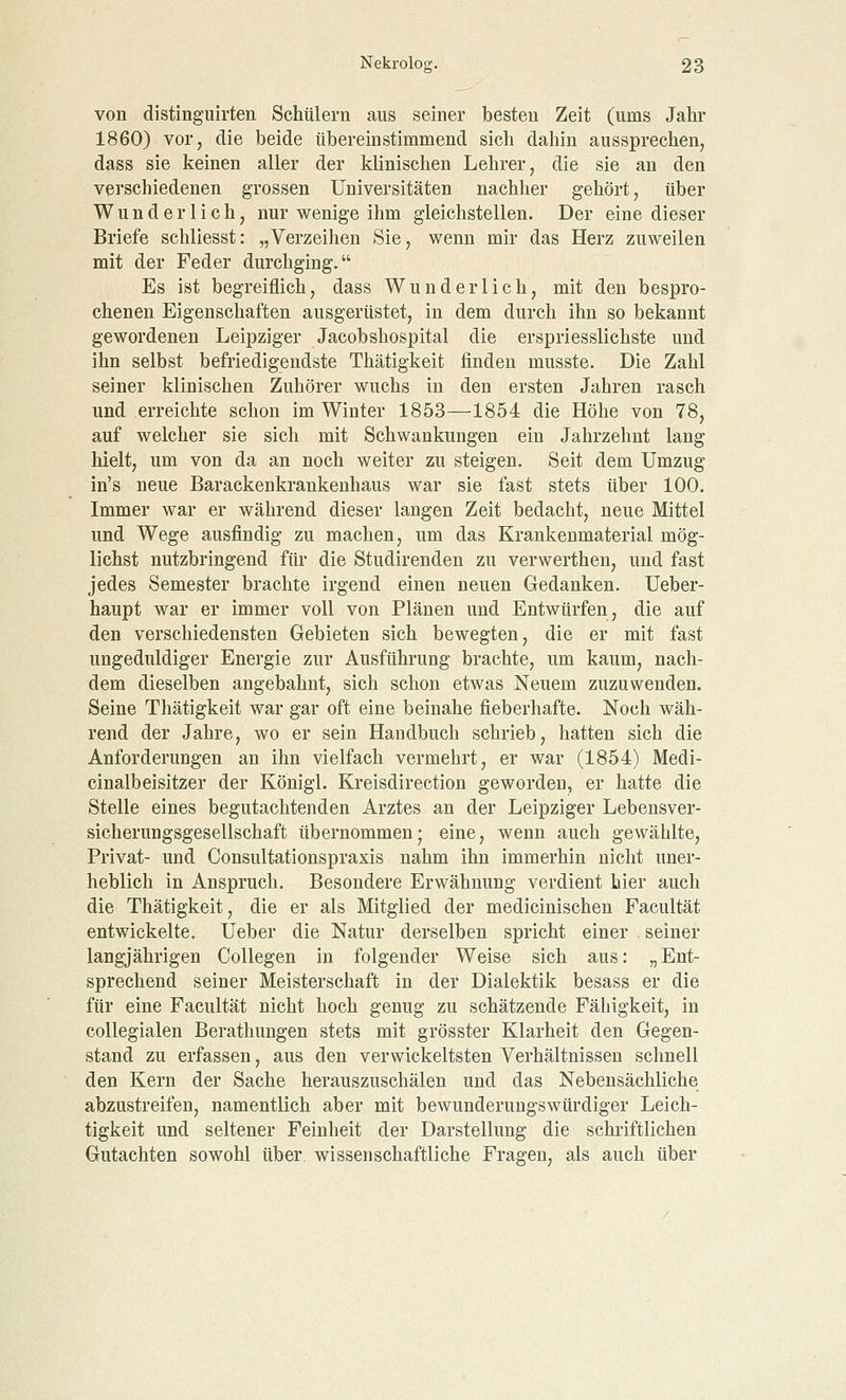 von distinguirten Schülern aus seiner besten Zeit (ums Jahr 1860) vor, die beide übereinstimmend sich dahin aussprechen, dass sie keinen aller der klinischen Lehrer, die sie an den verschiedenen grossen Universitäten nachher gehört, über Wunderlich, nur wenige ihm gleichstellen. Der eine dieser Briefe schliesst: „Verzeihen Sie, wenn mir das Herz zuweilen mit der Feder durchging. Es ist begreiflich, dass Wunderlich, mit den bespro- chenen Eigenschaften ausgerüstet, in dem durch ihn so bekannt gewordenen Leipziger Jacobshospital die erspriesslichste und ihn selbst befriedigendste Thätigkeit finden musste. Die Zahl seiner klinischen Zuhörer wuchs in den ersten Jahren rasch und erreichte schon im Winter 1853—1854 die Höhe von 78, auf welcher sie sich mit Schwankungen ein Jahrzehnt lang hielt, um von da an noch weiter zu steigen. Seit dem Umzug in's neue Barackenkrankenhaus war sie fast stets über 100. Immer war er während dieser langen Zeit bedacht, neue Mittel und Wege ausfindig zu machen, um das Krankenmaterial mög- lichst nutzbringend für die Studirenden zu verwerthen, und fast jedes Semester brachte irgend einen neuen Gedanken. Ueber- haupt war er immer voll von Plänen und Entwürfen, die auf den verschiedensten Gebieten sich bewegten, die er mit fast ungeduldiger Energie zur Ausführung brachte, um kaum, nach- dem dieselben angebahnt, sich schon etwas Neuem zuzuwenden. Seine Thätigkeit war gar oft eine beinahe fieberhafte. Noch wäh- rend der Jahre, wo er sein Handbuch schrieb, hatten sich die Anforderungen an ihn vielfach vermehrt, er war (1854) Medi- cinalbeisitzer der Königl. Kreisdirection geworden, er hatte die Stelle eines begutachtenden Arztes an der Leipziger Lebensver- sicherungsgesellschaft übernommen; eine, wenn auch gewählte, Privat- und Consultationspraxis nahm ihn immerhin nicht uner- heblich in Anspruch. Besondere Erwähnung verdient hier auch die Thätigkeit, die er als Mitglied der medicinischen Facultät entwickelte. Ueber die Natur derselben spricht einer seiner langjährigen Collegen in folgender Weise sich aus: „Ent- sprechend seiner Meisterschaft in der Dialektik besass er die für eine Facultät nicht hoch genug zu schätzende Fähigkeit, in collegialen Berathungen stets mit grösster Klarheit den Gegen- stand zu erfassen, aus den verwickeltsten Verhältnissen schnell den Kern der Sache herauszuschälen und das Nebensächliche abzustreifen, namentlich aber mit bewunderungswürdiger Leich- tigkeit und seltener Feinheit der Darstellung die schriftlichen Gutachten sowohl über, wissenschaftliche Fragen, als auch über