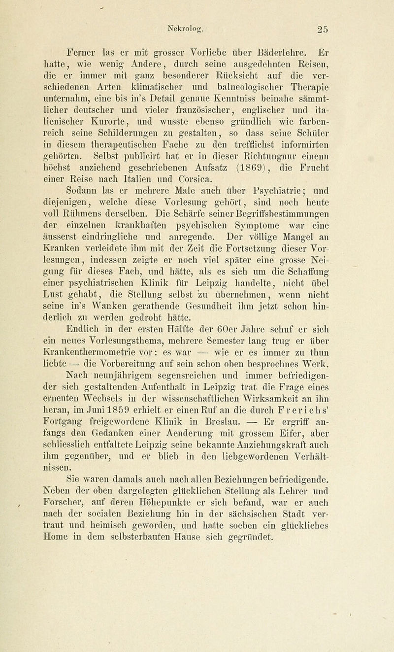 Ferner las er mit grosser Vorliebe über Bäderlehre. Er hatte, wie wenig Andere, durch seine ausgedehnten Reisen, die er immer mit ganz besonderer Rücksicht auf die ver- schiedenen Arten klimatischer und balneologischer Therapie unternahm, eine bis in's Detail genaue Kenntniss beinahe sämmt- licher deutscher und vieler französischer, englischer und ita- lienischer Kurorte, und wusste ebenso gründlich wie farben- reich seine Schilderungen zu gestalten, so dass seine Schüler in diesem therapeutischen Fache zu den trefflichst informirten gehörten. Selbst publicirt hat er in dieser Richtungnur einenn höchst anziehend geschriebenen Aufsatz (1869), die Frucht einer Reise nach Italien und Corsica. Sodann las er mehrere Male auch über Psychiatrie; und diejenigen, welche diese Vorlesung gehört, sind noch heute voll Rühmens derselben. Die Schärfe seiner Begriffsbestimmungen der einzelnen krankhaften psychischen Symptome war eine äusserst eindringliche und anregende. Der völlige Mangel an Kranken verleidete ihm mit der Zeit die Fortsetzung dieser Vor- lesungen, indessen zeigte er noch viel später eine grosse Nei- gung für dieses Fach, und hätte, als es sich um die Schaffung einer psychiatrischen Klinik für Leipzig handelte, nicht übel Lust gehabt, die Stellung selbst zu übernehmen, wenn nicht seine in's Wanken gerathende Gesundheit ihm jetzt schon hin- derlich zu werden gedroht hätte. Endlich in der ersten Hälfte der 60er Jahre schuf er sich ein neues Vorlesungsthema, mehrere Semester lang trug er über Krankenthermometrie vor: es war — wie er es immer zu thun liebte — die Vorbereitung auf sein schon oben besprochnes Werk. Nach neunjährigem segensreichen und immer befriedigen- der sich gestaltenden Aufenthalt in Leipzig trat die Frage eines erneuten Wechsels in der wissenschaftlichen Wirksamkeit an ihn heran, im Juni 1859 erhielt er einen Ruf an die durch Frerichs' Fortgang freigewordene Klinik in Breslau. — Er ergriff an- fangs den Gedanken einer Aenderung mit grossem Eifer, aber schliesslich entfaltete Leipzig seine bekannte Anziehungskraft auch ihm gegenüber, und er blieb in den liebgewordenen Verhält- nissen. Sie waren damals auch nach allen Beziehungen befriedigende. Neben der oben dargelegten glücklichen Stellung als Lehrer und Forscher, auf deren Höhepunkte er sich befand, war er auch nach der socialen Beziehung hin in der sächsischen Stadt ver- traut und heimisch geworden, und hatte soeben ein glückliches Home in dem selbsterbauten Hause sich gegründet.