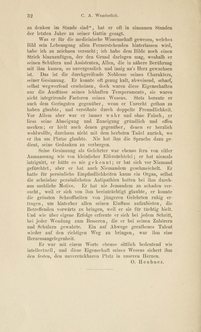 zu denken im Stande sind, hat er oft in einsamen Stunden der letzten Jahre zu seiner Gattin gesagt. Was er für die medicinische Wissenschaft gewesen, welches Bild sein Lebensgang allen Fernerstehenden hinterlassen wird, habe ich zu zeichnen versucht; ich habe dem Bilde noch einen Strich hinzuzufügen, der den Grund darlegen mag, weshalb er seinen Schülern und Assistenten, Allen, die in nähere Berührung mit ihm kamen, so unvergesslich und innig an's Herz gewachsen ist. Das ist die durchgreifende Noblesse seines Charakters, seiner Gesinnung. Er konnte oft genug kalt, abweisend, scharf, selbst wegwerfend erscheinen, doch waren diese Eigenschaften nur die Ausflüsse seines lebhaften Temperaments, sie waren nicht integrirende Factoren seines Wesens. Stets bereute er auch dem Geringsten gegenüber, wenn er Unrecht gethan zu haben glaubte, und versöhnte durch doppelte Freundlichkeit. Vor Allem aber war er immer wahr und ohne Falsch, er liess seine Abneigung und Zuneigung gründlich und offen merken; er hielt auch denen gegenüber, denen er herzlich wohlwollte, durchaus nicht mit dem herbsten Tadel zurück, wo er ihn am Platze glaubte. Nie hat ihm die Sprache dazu ge- dient, seine Gedanken zu verbergen. Seine Gesinnung als Gelehrter war ebenso fern von eitler Anmaassung wie von kleinlicher Eifersüchtelei; er hat niemals intriguirt, er hätte es nie gekonnt; er hat sich vor Niemand gefürchtet, aber er hat auch Niemandem geschmeichelt. Er hatte für persönliche Empfindlichkeiten kaum ein Organ, selbst die scheinbar persönlichsten Antipathien hatten bei ihm durch- aus sachliche Motive. Er hat nie Jemandem zu schaden ver- sucht, weil er sich von ihm beeinträchtigt glaubte, er konnte die grössten Schroffheiten von jüngeren Gelehrten ruhig er- tragen, um hinterher allen seinen Einfluss aufzubieten, die Betreffenden vorwärts zu bringen, weil er sie für tüchtig hielt. Und wie über eigene Erfolge erfreute er sich bei jedem Schritt, bei jeder Wendung zum Besseren, die er bei seinen Zuhörern und Schülern gewahrte. Ein auf Abwege gerathenes Talent wieder auf den richtigen Weg zu bringen, war ihm eine Herzensangelegenheit. Kr war mit einem Worte ebenso sittlich bedeutend wie intellectuell, und diese Eigenschaft seines Wesens sichert ihm den festen, den unverrückbaren Platz in unseren Herzen. 0. Heubner.