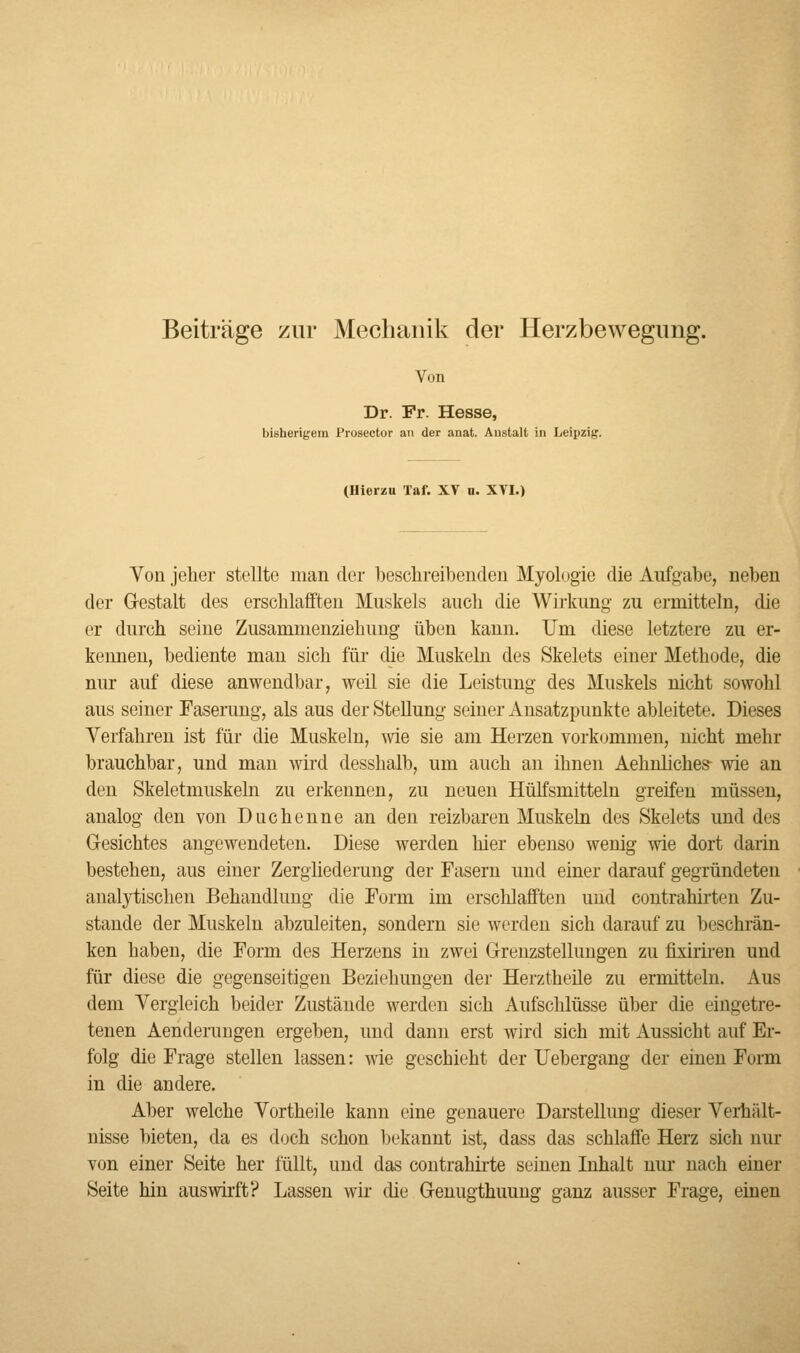 Beiträge zur Mechanik der Herzbewegung. Von Dr. Fr. Hesse, bisherigem Prosector an der anat. Anstalt in Leipzig. (Hierzu Taf. XV u. XVI.) Von jeher stellte man der beschreibenden Myologie die Aufgabe, neben der Gestalt des erschlafften Muskels auch die Wirkung zu ermitteln, die er durch seine Zusammenziehimg üben kann. Um diese letztere zu er- kennen, bediente man sich für die Muskeln des Skelets einer Methode, die nur auf diese anwendbar, weil sie die Leistung des Muskels nicht sowohl aus seiner Faserimg, als aus der Stellung seiner Ansatzpunkte ableitete. Dieses Verfahren ist für die Muskeln, wie sie am Herzen vorkommen, nicht mehr brauchbar, und man wird desshalb, um auch an ihnen Aehnliches- wie an den Skeletmuskeln zu erkennen, zu neuen Hülfsmitteln greifen müssen, analog den von Duchenne an den reizbaren Muskeln des Skelets und des Gesichtes angewendeten. Diese werden hier ebenso wenig wie dort darin bestehen, aus einer Zergliederung der Fasern und einer darauf gegründeten analytischen Behandlung die Form im erschlafften und contrahirten Zu- stande der Muskeln abzuleiten, sondern sie werden sich darauf zu beschrän- ken haben, die Form des Herzens in zwei Grenzstellungen zu fixiriren und für diese die gegenseitigen Beziehungen der Herztheile zu ermitteln. Aus dem Vergleich beider Zustände werden sich Aufschlüsse über die eingetre- tenen Aenderungen ergeben, und dann erst wird sich mit Aussicht auf Er- folg die Frage stellen lassen: wie geschieht der TJebergang der einen Form in die andere. Aber welche Vortheile kann eine genauere Darstellung dieser Verhält- nisse bieten, da es doch schon bekannt ist, dass das schlaffe Herz sich nur von einer Seite her füllt, und das contrahirte seinen Inhalt nur nach einer Seite hin auswirft? Lassen wir die Genugthuung ganz ausser Frage, einen