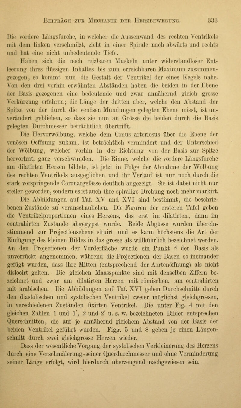 Die vordere Längsfurche, in welcher die Anssenwand des rechten Ventrikels mit dem linkes verschmilzt, zieht in einer Spirille nach abwärts und rechts and hat eine nicht unbedeutende Tiefe. Eabeu sich die noch reizbarer Muskeln unter widerstandloser Ent- leerung ihres flüssigen [nhaltes bis zum erreichbaren Maximum zusammen- gezogen, bo kommt nun die Gestalt der Ventrikel der eines Kegels nahe. Von den drei vorhin erwähnten Abständen haben die beiden in der Ebene der Basis gezogenen eine bedeutende und zwar annähernd gleich grosse Verkürzung erfahren; die Länge der dritten aber, welche den Altstand der spitze von der durch die venösen Mündungen gelegten Ebene misst, ist un- verändert geblieben, so dass sie nun an Grösse die beiden durch die Basis gelegten Durchmesser beträchtlich übertrifft. Die Hervorwölbung, welche dem Conus arteriosus über die Ebene der venösen Oeffnung zukam, ist beträchtlich vermindert und der Unterschied ihr Wölbung, welcher vorhin in der Richtung von der Basis zur Spitze hervortrat, ganz verschwunden. Die Rinne, welche die vordere Längsfurche am dilatirten Herzen bildete, ist jetzt in Folge der Abnahme der Wölbung des rechten Ventrikels ausgeglichen und ihr Verlauf ist nur noch durch die stark vorspringende Coronargefässe deutlich angezeigt. Sie ist dabei nicht nur steiler geworden, sondern es ist auch ihre spiralige Drehung noch mehr markirt. Die Abbildungen auf Taf. XV und XVI sind bestimmt, die beschrie- benen Zustände zu veranschaulichen. Die Figuren der ersteren Tafel geben die Ventrikelproportionen eines Herzens, das erst im dilatirten, dann im contrahirten Zustande abgegypst wurde. Beide Abgüsse wurden überein- stimmend zur Projectionsebene situirt und es kann höchstens die Art der Einfügung des kleinen Bildes in das grosse als willkührlich bezeichnet werden. An den Projectionen der Vorderfläche wurde ein Punkt * der Basis als unverrückt angenommen, während die Projectionen der Basen so ineinander gefügt wurden, dass ihre Mitten (entsprechend der Aortenöffnung) als nicht dislocirt gelten. Die gleichen Maasspunkte sind mit denselben Ziffern be- zeichnet und zwar am dilatirten Herzen mit römischen, am contrahirten mit arabischen. Die Abbildungen auf Taf. XVI geben Durchschnitte durch den diastolischen und systolischen Ventrikel zweier möglichst gleichgrossen, in verschiedenen Zuständen fixirten Ventrikel. Die unter Fig. 4 mit den gleichen Zahlen 1 und 1', 2 und 2' u. s. w. bezeichneten Bilder entsprechen Querschnitten, die auf je annähernd gleichem Abstand von der Basis der beiden Ventrikel geführt wurden. Figg. 5 und 8 geben je einen Längen- schnitt durch zwei gleichgrosse Herzen wieder. Dass der wesentliche Vorgang der systolischen Verkleinerung des Herzens durch eine Verschmälerung. seiner Querdurchmesser und ohne Verminderung seiner Länge erfolgt, wird hierdurch überzeugend nachgewiesen sein.