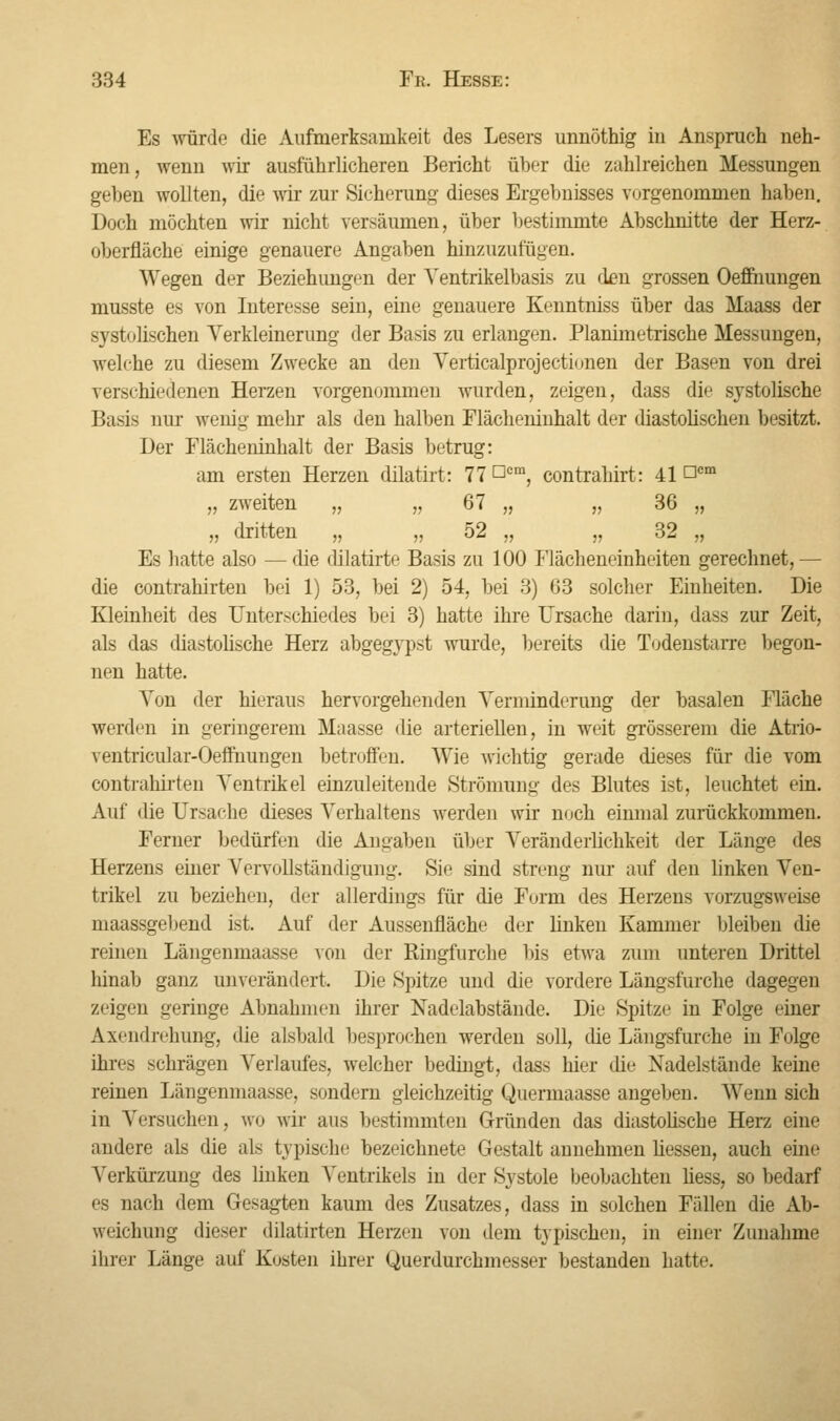 Es würde die Aufmerksamkeit des Lesers unnöthig in Anspruch neh- men, wenn wir ausführlicheren Bericht über die zahlreichen Messungen gehen wollten, die wir zur Sicherung dieses Ergebnisses vorgenommen haben. Doch möchten wir nicht versäumen, über bestimmte Abschnitte der Herz- überfläche einige genauere Angaben hinzuzufügen. Wegen der Beziehungen der Yentrikelbasis zu den grossen Oeffhungen musste es von Interesse sein, eine genauere Kenntniss über das Maass der systolischen Verkleinerung der Basis zu erlangen. Planimetrische Messungen, welche zu diesem Zwecke an den Verticalprojectionen der Basen von drei verschiedenen Herzen vorgenommen wurden, zeigen, dass die systolische Basis nur wenig mehr als den halben Flächeninhalt der diastolischen besitzt. Der Flächeninhalt der Basis betrug: am ersten Herzen dilatirt: 77 °cm, contrahirt: 41 ncm „ zweiten „ „ 67 „ „ 36 „ „ dritten „ „ 52 „ „ 32 „ Es hatte also —die dilatirte Basis zu 100 Flächeneinheiten gerechnet,— die contrahirten bei 1) 53, bei 2) 54, bei 3) 63 solcher Einheiten. Die Kleinheit des Unterschiedes bei 3) hatte ihre Ursache darin, dass zur Zeit, als das diastolische Herz abgegypst wurde, bereits die Todenstarre begon- nen hatte. Von der hieraus hervorgehenden Vernünderung der basalen Fläche werden in geringerem Maasse die arteriellen, in weit grösserem die Atrio- ventricular-Oeffnungen betroffen. Wie wichtig gerade dieses für die vom contrahirten Ventrikel einzuleitende Strömung des Blutes ist, leuchtet ein. Auf die Ursache dieses Verhaltens werden wir noch einmal zurückkommen. Ferner bedürfen die Angaben über Veränderlichkeit der Länge des Herzens einer Vervollständigung. Sie sind streng nur auf den linken Ven- trikel zu beziehen, der allerdings für die Form des Herzens vorzugsweise maassgebend ist. Auf der Aussenfläche der linken Kammer bleiben die reinen Längenmaasse von der Ringfurche bis etwa zum unteren Drittel hinab ganz unverändert. Die Spitze und die vordere Längsfurche dagegen zeigen geringe Abnahmen ihrer Nadelabstände. Die Spitze in Folge einer Axendrehung, die alsbald besprochen werden soll, die Längsfurche in Folge ihres schrägen Verlaufes, welcher bedingt, dass hier die Nadelstände keine reinen Längenmaasse, sondern gleichzeitig Quermaasse angeben. Wenn sich in Versuchen, wo wir aus bestimmten Gründen das diastolische Herz eine andere als die als typische bezeichnete Gestalt annehmen Hessen, auch eine Verkürzung des linken Ventrikels in der Systole beobachten liess, so bedarf es nach dem Gesagten kaum des Zusatzes, dass in solchen Fällen die Ab- weichung diesei- dilatirten Herzen von dem typischen, in einer Zunahme ihrer Länge auf Kosten ihrer Querdurchmesser bestanden hatte.