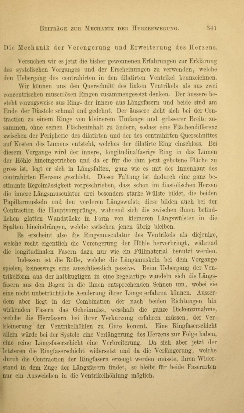 Die Mechanik der Verengerung und Erweiterung des Herzens. ziehen wir es jetzt die bisher gewonnenen Erfahrungen zur Erklärung des systolische]] Vorganges und der Erscheinungen zu verwenden, welche den Oebergang des contrahirten in den dilatirten Ventrikel kennzeichnen. Wir können uns den Querschnitt des linkin Ventrikels als aus zwei conoentrisehen mnscnlösen Ringen zusammengesetzt denken. Der ausser steht vorzugsweise ans Eüng- der innere ans Lämrsfasern und beide sind am Ende der Diastole schmal nnd gedehnt. Der äussere zieht sieh bei derCon- traction zu einem Ringe von kleinerem Umfange und grösserer Breit«' zu- sammen, ohne seinen Flächeninhalt zu ändern, sodass eine Flächendifferenz iwischen der Peripherie des dilatirten und der des contrahirten Querschnittes auf Kosten des Lumens entsteht, welches der dilatirte Bing einschloss. Bei diesem Vorgänge wird der innere, lungitudinalfasrige Ring in das Lumen der Höhle hineingetrieben und da er für die ihm jetzt gebotene Fläche zu - ist. legt er sich in Längsfalten, ganz wie es mit der Innenhaut des contrahirten Herzens geschieht. Dieser Faltung ist dadurch eine ganz be- stimmte Regelmässigkeit vorgeschrieben, dass schon im diastolischen Herzen die innere Längsmusculatur drei besonders starke Wülste bildet, die beiden Papillarmuskeln und den vorderen Längswulst; diese bilden auch bei der raction die Hauptvorsprünge, während sich die zwischen ihnen befind- lichen glatten Wandstücke in Form von kleineren Längswülsten in die Spalten hineindrängen, welche zwischen jenen übrig bleiben. Es erscheint also die Ringsmusculatur des Ventrikels als diejenige, welche recht eigentlich die Verengerung der Höhle hervorbringt, während die longitudinalen Fasern dazu nur wie ein Füllmaterial benutzt werden. Indessen ist die Rolle, welche die Längsmuskeln bei dem Torgange spielen, keineswegs eine ausschliesslich passive. Beim LTebergang der Ven- trikelform aus der halbkugligen in eine kegelartige wandeln sich dieLängs- n aus den Bogen in die ihnen entsprechenden Sehnen um, wobei sie eine nicht unbeträchtliche Aenderung ihrer Länge erfahren können. Ausser- dem aber liegt in der Combination der nach' beiden Richtungen hin wirkenden Fasern das Geheimmss, wesshalb die ganze Dickenzunahme, welche die Herzfasern bei ihrer Verkürzung erfahren müssen, der Ver- kleinerung der Ventrikelhöhlen zu Gute kommt. Eine Ringfaserschicht allein würde bei der Systole eine Verlängerung des Herzens zur Folge haben, eine reine Längsfaserschicht eine Verbreiterung. Da sich aber jetzt der letzteren die Ringfaserschicht widersetzt und da die Verlängerung, welche durch die Contractiun der Ringfasern erzeugt werden müsste, ihren Wider- stand in dem Zuge der Längsfasem findet, so bleibt für beide Faserarten nur ein Ausweichen in die Ventrikelhöhlung möglich.