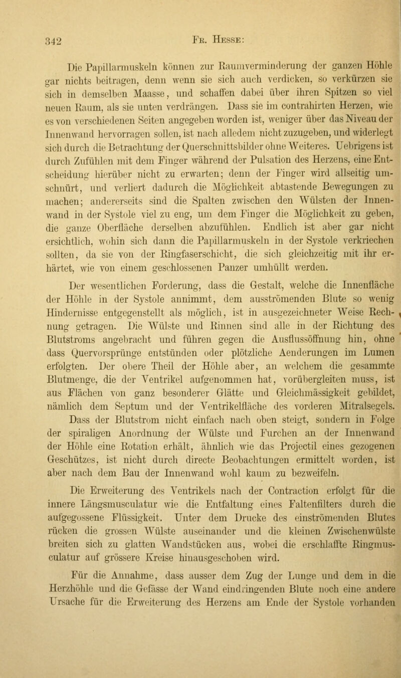 Die Papillarmuskeln können zur Raumverminderung der ganzen Höhle gar nichts beitragen, denn wenn sie sich auch verdicken, so verkürzen sie sich in demselben Maasse, und schaffen dabei über ihren Spitzen so viel neuen Raum, als sie unten verdrängen. Dass sie im contrahirten Herzen, wie es von verschiedenen Seiten angegeben worden ist, weniger über das Niveau der Innenwand hervorragen sollen, ist nach alledem nicht zuzugeben, und widerlegt sich durch die Betrachtung der Querschnittsbüder ohne Weiteres. Uebrigens ist durch Zufühlen mit dem Finger während der Pulsation des Herzens, eine Ent- scheidung hierüber nicht zu erwarten; denn der Finger wird allseitig um- schnürt, und verliert dadurch die Möglichkeit abtastende Bewegungen zu machen; andererseits sind die Spalten zwischen den Wülsten der Innen- wand in der Systole viel zu eng, um dem Finger die Möglichkeit zu geben, die ganze Oberfläche derselben abzufohlen. Endlich ist aber gar nicht ersichtlich, wohin sich dann die Papillarmuskeln in der Systole verkriechen sollten, da sie von der Ringfaserschicht, die sich gleichzeitig mit ihr er- härtet, wie von einem geschlossenen Panzer umhüllt werden. Der wesentlichen Forderung, dass die Gestalt, welche die Innenfläche der Höhle in der Systole annimmt, dem ausströmenden Blute so wenig Hindernisse entgegenstellt als möglich, ist in ausgezeichneter Weise Rech- nung getragen. Die Wülste und Rinnen sind alle in der Richtung des Blutstroms angebracht und führen gegen die Ausflussöffnung hin, ohne dass Quervorsprünge entstünden oder plötzliche Aenderungen im Lumen erfolgten. Der obere Theil der Höhle aber, an welchem die gesammte Blutmenge, die der Ventrikel aufgenommen hat, vorübergleiten muss, ist aus Flächen von ganz besonderer Glätte und Gleichmäßigkeit gebildet, nämlich dem Septum und der Ventrikelfläche des vorderen Mitralsegels. Dass der Blutstrom nicht einfach nach oben steigt, sondern in Folge der spiraligen Anordnung der Wülste und Furchen an der Innenwand der Hölüe eine Rotation erhält, ähnlich wie das Projectil eines gezogenen Geschützes, ist nicht durch directe Beobachtungen ermittelt worden, ist aber nach dem Bau der Innenwand wohl kaum zu bezweifeln. Die Erweiterung des Ventrikels nach der Contraction erfolgt für die innere Lüngsmusculatur wie die Entfaltung eines Faltenfilters durch die aufgegossene Flüssigkeit. Unter dem Drucke des einströmenden Blutes rücken die grossen Wülste auseinander und die kleinen Zwischenwülste breiten sich zu glatten Wandstücken aus, wobei die erschlaffte Ringmus- culatur auf grössere Kreise hinausgeschoben wird. Für die Annahme, dass ausser dem Zug der Lunge und dem in die Herzhöhle und die Gefässe der Wand eindringenden Blute noch eine andere Ursache für die Erweiterung des Herzens am Ende der Systole vorhanden