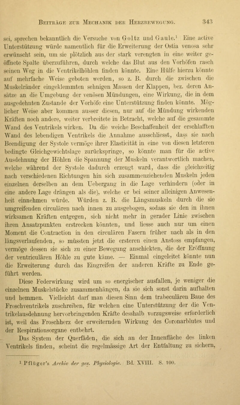 sei, sprechen bekanntlich die Versuche von Goltz und Gaule.1 Eine active Unterstützung würde namentlich für die Erweiterung der Ostia venosa sehr erwünscht sein, um sie plötzlich aus der stark verengten in eine weiter g - öffnete Spalte überzuführen, durch welche das Blut aus den Vorhöfen rasch seinen Weg in die Ventrikelhöhlen linden könnte. Eine Eülfe hierzu könnte auf mehrfache Weise geboten werden, so z. B. durch die zwischen die Rluskelränder eingeklemmten seimigen Massen der Klappen, bez. deren An- Sätze an die Umgebung der venösen Mündungen, eine Wirkung, die in dem ausgedehnten Zustande der Vorhöfe eine Unterstützung finden könnte. Mög- licher Weise aber kommen ausser diesen, nur auf die Mündung wirkenden Kräften noch andere, weiter verbreitete in Betracht, welche auf die gesammte Wand des Ventrikels wirken. Da die weiche Beschaffenheit der erschlafften Wand des lebendigen Ventrikels die Annahme ansscliliesst, dass sie nach Beendigimg der Systole vermöge ihrer Elasticität in eine von diesen letzteren bedingte Gleichgewichtslage zurückspringe, so könnte man für die active Ausdehnung der Höhlen die Spannung der Muskeln verantwortlich machen, welche während der Systole dadurch erzeugt ward, dass die gleichzeitig nach verschiedenen Richtungen hin sich zusammenziehenden Muskeln jeden einzelnen derselben an dem Uebergang in die Lage verhindern (oder in eine andere Lage drängen als die), welche er bei seiner alleinigen Anwesen- heit einnehmen würde. Würden z. B. die Längsmuskeln durch die sie umgreifenden circulären nach innen zu ausgebogen, sodass sie den in ihnen wirksamen Kräften entgegen, sich nicht mehr in gerader Linie zwischen ihren Ansatzpunkten erstrecken könnten, und liesse auch nur um einen Moment die Contraction in den circulären Fasern früher nach als in den längsverlaufenden, so müssten jetzt die ersteren einen Anstoss empfangen, vermöge dessen sie sich zu einer Bewegung anschickten, die der Eröffnung der ventriculären Höhle zu gute käme. — Einmal eingeleitet könnte nun die Erweiterung durch das Eingreifen der anderen Kräfte zu Ende ge- führt werden. Diese Feder Wirkung wird um so energischer ausfallen, je weniger die einzelnen Muskelstücke zusammenhängen, da sie sich sonst darin aufhalten und hemmen. Vielleicht darf man diesen Sinn dem trabeculären Baue des Froschventrikels zuschreiben, für welchen eine Unterstützung der die Ven- trikelausdehnung hervorbringenden Kräfte desshalb vorzugsweise erforderlich ist, weil das Froschherz der erweiternden Wirkung des Coronarblutes und der Respirationsorgane entbehrt. Das System der Querfäden, die sich an der Innenfläche des linken Ventrikels finden, scheint die regelmässige Art der Entfaltung zu sichern, 1 Pflüger's Archiv der r/es. Physiologie. Bd. XVIII. S. 100.