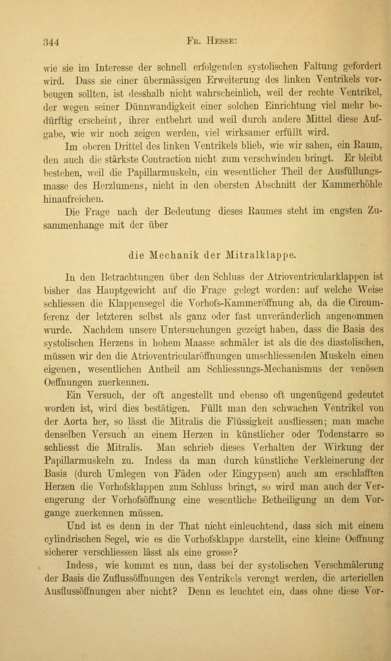 wie sie im Interesse der schnell erfolgenden systolischen Faltung gefordert wird. Dass sie einer übermässigen Erweiterung des linken Ventrikels vor- beugen sollten, ist desshaib nicht wahrscheinlich, weil der rechte Ventrikel, der wegen seiner Dünnwandigkeit einer solchen Einrichtung viel mehr be- dürftig erscheint, ihrer entbehrt und weil durch andere Mittel diese Auf- gabe, wie wir noch zeigen werden, viel wirksamer erfüllt wird. Im oberen Drittel des linken Ventrikels blieb, wie wir sahen, ein Raum, den auch die stärkste Contraction nicht zum verschwinden bringt. Er bleibt bestehen, weil die Papillarmuskeln, ein wesentlicher Theil der Ausfüllungs- masse des Herzlumens, nicht in den obersten Abschnitt der Kammerhöhle hinaiüreichen. Die Frage nach der Bedeutung dieses Raumes steht im engsten Zu- sammenhange mit der über die Mechanik der Mitralklappe. In den Betrachtungen über den Schluss der Atrioventricularklappen ist bisher das Hauptgewicht auf die Frage gelegt worden: auf welche Weise schliessen die Klappensegel die Vorhofs-Kammerööhung ab, da die Circum- ferenz der letzteren selbst als ganz oder fast unveränderlich angenommen wurde. Nachdem unsere Untersuchungen gezeigt haben, dass die Basis des systolischen Herzens in hohem Maasse schmäler ist als die des diastolischen, müssen wir den die Atrioventricularöffnungen umschliessenden Muskeln einen eigenen, wesentlichen Antheil am Schhessungs-Mechanismus der venösen Oeffnungen zuerkennen. Ein Versuch, der oft angestellt und ebenso oft ungenügend gedeutet worden ist, wird dies bestätigen. Füllt man den schwachen Ventrikel von der Aorta her, so lässt die Mitralis die Flüssigkeit ausfliessen; man mache denselben Versuch an einem Herzen in künstlicher oder Todenstarre so schliesst die Mitralis. Man schrieb dieses Verhalten der Wirkung der Papillarmuskeln zu. Indess da man durch künstliche Verkleinerung der Basis (durch Umlegen von Fäden oder Eing}rpsen) auch am erschlafften Herzen die Vorhofsklappen zum Schluss bringt, so wird man auch der Ver- engerung der Vorhofsöffnung eine wesentliche Betheiligung an dem Vor- gange zuerkennen müssen. Und ist es denn in der That nicht einleuchtend, dass sich mit einem cylindrischen Segel, wie es die Vorhofsklappe darstellt, eine kleine Oefiiiung sicherer verschliessen lässt als eine grosse? Indess, wie kommt es nun, dass bei der systolischen Verschmälerung der Basis die Zuflussöffnungen des Ventrikels verengt werden, die arteriellen Ausflussöffnungen aber nicht? Denn es leuchtet ein, dass ohne diese Vor-