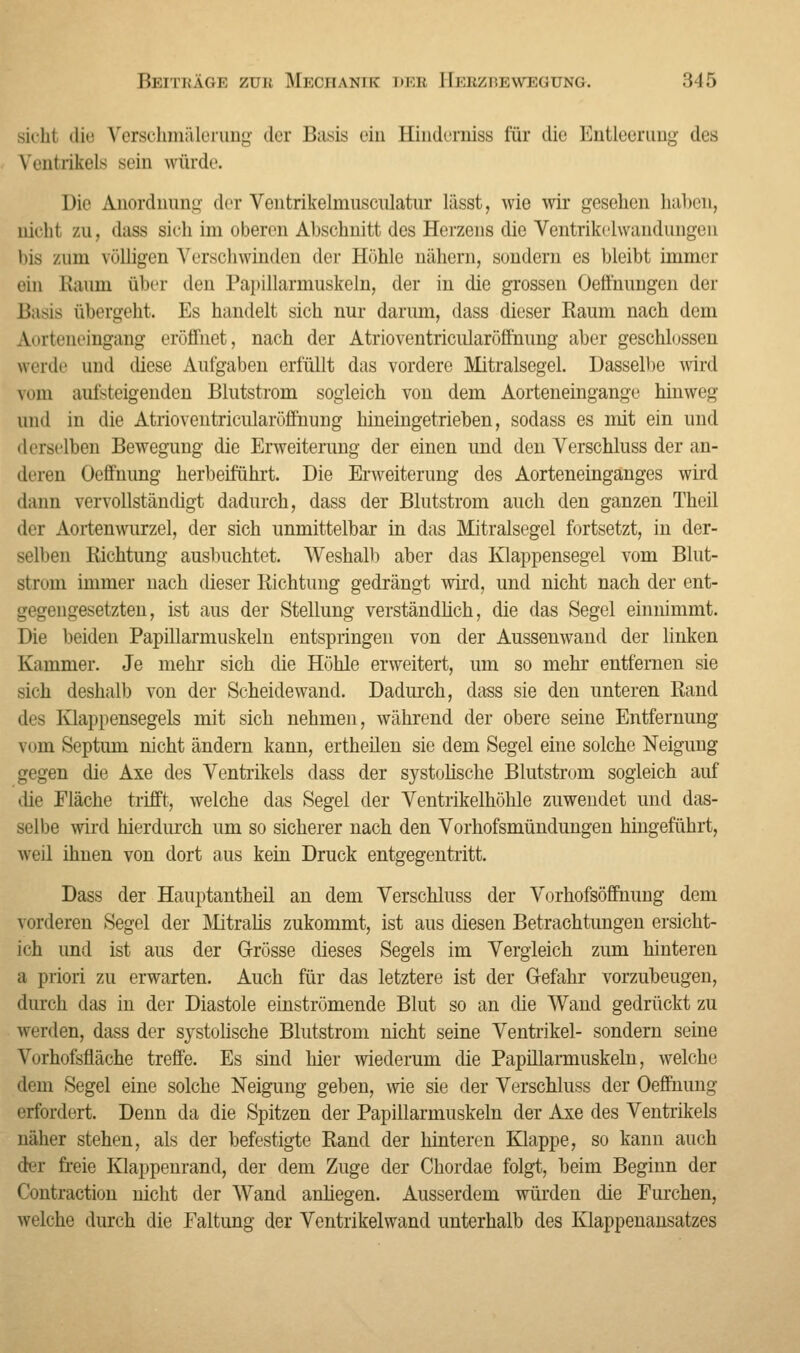 sieht die Verschmälerung der Basis ein Binderniss für die Entleerung des Ventrikels sein würde Die Anordnung der Vontrikelmusculatur lässt, wie wir gesehen haben, nicht zu, dass sich im oberen Ahschnitt des Herzens die Ventrikelwandungen bis zum völligen Verschwinden der Höhle nähern, sondern es bleibt immer ein Kaum über den Papillarmuskeln, der in die grossen Oeffnungen der Basis übergeht. Es handelt sich nur darum, dass dieser Raum nach dem Aorteneingang eröffnet, nach der Atrioventricularöffhung aber geschlossen werde und diese Aufgaben erfüllt das vordere Mitralsegel. Dasselbe wird ¥om aufsteigenden Blutstrom sogleich von dem Aorteneingange hinweg und in die Atrioventricularöffnung hineingetrieben, sodass es mit ein und 'Irrsilben Bewegung die Erweiterung der einen und den Verschluss der an- deren Ocffnung herbeiführt. Die Erweiterung des Aorteneinganges wird dann vervollständigt dadurch, dass der Blutstrom auch den ganzen Theil der Aortenwurzel, der sich unmittelbar in das Mitralsegel fortsetzt, in der- selben Richtung ausbuchtet. Weshalb aber das Klappensegel vom Blut- strom immer nach dieser Richtung gedrängt wird, und nicht nach der ent- gegengesetzten, ist aus der Stellung verständlich, die das Segel einnimmt. Die beiden Papillarmuskeln entspringen von der Aussenwand der linken Kammer. Je mehr sich die Höhle erweitert, um so mehr entfernen sie sich deshalb von der Scheidewand. Dadurch, dass sie den unteren Rand des Klappensegels mit sich nehmen, während der obere seine Entfernung vi im Septum nicht ändern kann, ertheilen sie dem Segel eine solche Neigung gegen die Axe des Ventrikels dass der systolische Blutstrom sogleich auf ilie Fläche trifft, welche das Segel der Ventrikelhöhle zuwendet und das- selbe wird hierdurch um so sicherer nach den Vorhofsmündungen hingeführt, weil ihnen von dort aus kein Druck entgegentritt. Dass der Hauptantheil an dem Verschluss der Vorhofsöffnung dem vorderen Segel der Mitralis zukommt, ist aus diesen Betrachtungen ersicht- ich und ist aus der Grösse dieses Segels im Vergleich zum hinteren a priori zu erwarten. Auch für das letztere ist der Gefahr vorzubeugen, durch das in der Diastole einströmende Blut so an die Wand gedrückt zu werden, dass der systolische Blutstrom nicht seine Ventrikel- sondern seine Vorhofsfläche treffe. Es sind hier wiederum die Papillarmuskeln, welche dem Segel eine solche Neigung geben, wie sie der Verschluss der Oeffnung erfordert. Denn da die Spitzen der Papillarmuskeln der Axe des Ventrikels näher stehen, als der befestigte Rand der hinteren Klappe, so kann auch der freie Klappenrand, der dem Zuge der Chordae folgt, beim Beginn der Contraction nicht der Wand anliegen. Ausserdem würden die Furchen, welche durch die Faltung der Ventrikelwand unterhalb des Klappenansatzes
