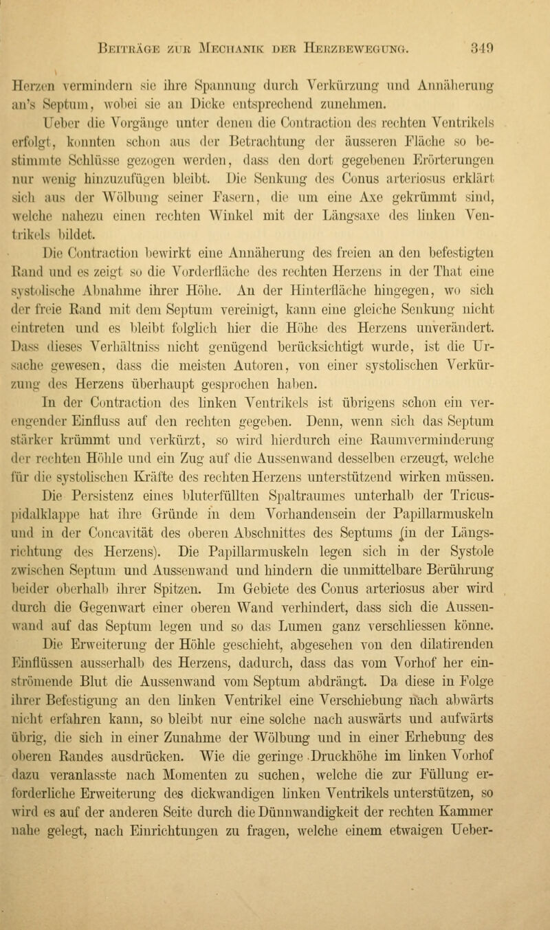 Hcr/rii vermindern sie ihre Spannung durch Verkürzung und Annäherung an's Septum, wobei sie an Dicke entsprechend zunehmen. Ueber die Vorgänge unter denen die Contraotiön des rechten Ventrikels erfolgt, konnten schon uns der Betrachtung der äusseren Fläche so be- stimmte Schlüsse gezogen werden, dass den dort gegebenen Erörterungen nur wenig hinzuzufügen bleibt. Die Senkung des Conus arteriosus erklärt sich aus der Wölbung seiner Fasern, die um eine Axe gekrümmt sind, welche nahezu einen rechten Winkel mit der Längsaxe des linken Ven- trikels bildet. Die Contraction bewirkt eine Annäherung des freien an den befestigten Rand und es zeigt so die Vorderfläche des rechten Herzens in der That eine systolische Abnahme ihrer Höhe. An der Hinterfläche hingegen, wo sich der freie Rand mit dem Septum vereinigt, kann eine gleiche Senkung nicht eintreten und es bleibt folglich hier die Höhe des Herzens unverändert. Dass dieses Verhältniss nicht genügend berücksichtigt wurde, ist die Ur- sache gewesen, dass die meisten Autoren, von einer systolischen Verkür- zung des Herzens überhaupt gesprochen haben. In der Contraction des linken Ventrikels ist übrigens schon ein ver- engender Einfmss auf den rechten gegeben. Denn, wenn sich das Septum stärker krümmt und verkürzt, so wird hierdurch eine Raumverminderung Ai'i rechten Höhle und ein Zug auf die Aussenwand desselben erzeugt, welche für die systolischen Kräfte des rechten Herzens unterstützend wirken müssen. Die Persistenz eines bluterfüllten Spaltraumes unterhalb der Tricus- pidalklappe hat ihre Gründe in dem Vorhandensein der Papillarmuskeln und in der Concavität des oberen Abschnittes des Septums jm der Längs- richtung des Herzens). Die Papillarmuskeln legen sich in der Systole zwischen Septum und Aussenwand und hindern die unmittelbare Berührung beider oberhalb ihrer Spitzen. Im Gebiete des Conus arteriosus aber wird durch die Gegenwart einer oberen Wand verhindert, dass sich die Aussen- wand auf das Septum legen und so das Lumen ganz verschliessen könne. Die Erweiterung der Höhle geschieht, abgesehen von den dilatirenden Einflüssen ausserhalb des Herzens, dadurch, dass das vom Vorhof her ein- strömende Blut die Aussenwand vom Septum abdrängt. Da diese in Folge ihrer Befestigung an den linken Ventrikel eine Verschiebung nach abwärts nicht erfahren kann, so bleibt nur eine solche nach auswärts und aufwärts übrig, die sich in einer Zunahme der Wölbung und in einer Erhebung des oberen Randes ausdrücken. Wie die geringe .Druckhöhe im linken Vorhof dazu veranlasste nach Momenten zu suchen, welche die zur Füllung er- forderliche Erweiterung des dickwandigen linken Ventrikels unterstützen, so wird es auf der anderen Seite durch die Dünnwandigkeit der rechten Kammer nahe gelegt-, nach Einrichtungen zu fragen, welche einem etwaigen Ueber-