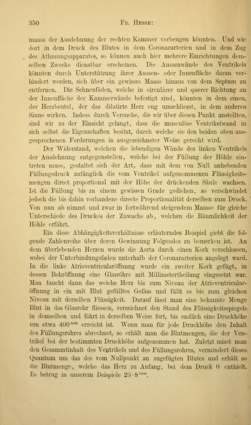 maasö der Ausdehnung der rechten Kammer vorbeugen könnten. Und wie dort in dem Drink des Blutes in dem Coronararterien und in dem Zug des Athmungsapparates, so können auch hier mehrere Einrichtungen dem- selben Zwecke dienstbar erscheinen. Die Aussenwände des Ventrikels könnten durch Unterstützung ihrer Aussen- oder Innenfläche daran ver- hindert werden, sich über ein gewisses Maass hinaus von dem Septum zu entfernen. Die Sehnenfäden, welche in circulärer und querer Richtung an der Innenfläche der Kamnierwände befestigt sind, könnten in dem einen, der Herzbeutel, der das dilatirte Herz eng umschliesst, in dem anderen Sinne wirken. Indess durch Versuche, die wir üher diesen Punkt anstellten, sind wir zu der Einsicht gelangt, dass die musculöse Ventrikel wand in sich selbst die Eigenschaften besitzt, durch welche sie den beiden oben aus- gesprochenen Forderungen in ausgezeichneter Weise gerecht wird. Der Widerstand, welchen die lebendigen Wände des linken Ventrikels der Ausdehnung entgegenstellen, welche bei der Füllung der Höhle ein- treten muss, gestaltet sich der Art, dass mit dem von Null anhebenden Füllungsdruck anfänglich die vom Ventrikel aufgenommenen Flüssigkeits- mengen direct proportional mit der Höhe der drückenden Säule wachsen. Ist die Füllung bis zu einem gewissen Grade gediehen, so verschwindet jedoch die bis dahin vorhandene directe Proportionalität derselben zum Druck. Von nun ab nimmt und zwar in fortwährend steigendem Maass«' für gleiche Unterschiede des Druckes der Zuwachs ab, welchen die Piäumlichkeit der Höhle erfährt. Ein diese Abhängigkeitsverhältnisse erläuterndes Beispiel giebt die fol- gende Zahlenreihe über deren Gewinnung Folgendes zu bemerken ist. An dem überlebenden Herzen wurde die Aorta durch einen Kork verschlossen, wobei der Unterbindungsfaden unterhalb der Coronararterien angelegt ward. In die linke Atrioventricularöffhung wurde ein zweiter Kork gefügt, in dessen Bohröffnung eine Glasröhre mit Millimetertheilung eingesetzt war. Man taucht dann das weiche Herz bis zum Niveau der Atrioventricular- öffnung in ein mit Blut gefülltes Gefäss und füllt es Ins zum gleichen Niveau mit derselben Flüssigkeit. Darauf lässt man eine bekannte Menge Blut in das Glasrohr fliessen, verzeichnet den Stand des Flüssigkeitsspiegels in demselben und fährt in derselben Weise fort, bis endlich eine Druckhöhe von etwa 400mm erreicht ist. Wenn man für jede Druckhöhe den Inhalt des Füllungsrohres abrechnet, so erhält man die Blutmengen, die der Ven- trikel bei der bestimmten Druckhöhe aufgenommen hat. Zuletzt misst man den Gesammtinhalt des Ventrikels und des Füllungsrohres, vermindert dieses Quantum um das des vom Nullpunkt an zugefügten Blutes und erhält so die Blutmenge, welche das Herz zu Anfang, bei dem Druck 0 enthielt, Es betrug in unserem Beispiele 23-8ccm.