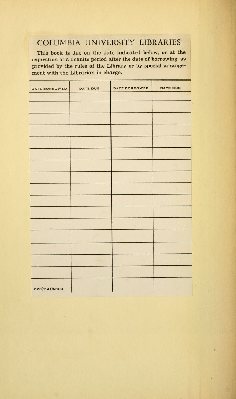 COLUMBIA UNIVERSITY LIBRARIES This book is due on the date indicated below, or at the expiration of a definite period after the date of borrowing, as provided by the rules of the Library or by special arrange- ment with the Librarian in ch£ irge. DATE BORROWED DATE DUE DATE BORROWED DATE DUE C28(ll4l)M100